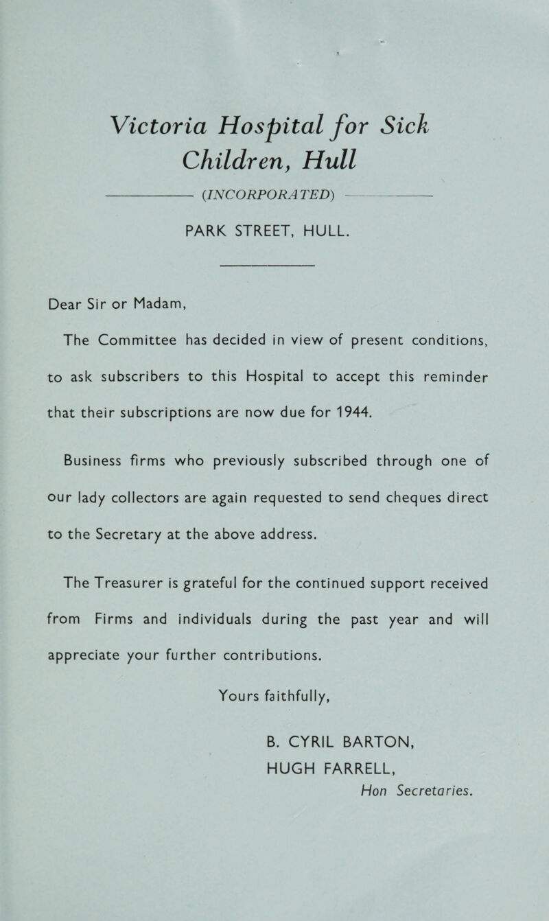 Victoria Hospital for Sick Children, Hull - (INCORPORATED) PARK STREET, HULL. Dear Sir or Madam, The Committee has decided in view of present conditions, to ask subscribers to this Hospital to accept this reminder that their subscriptions are now due for 1944. Business firms who previously subscribed through one of our lady collectors are again requested to send cheques direct to the Secretary at the above address. The Treasurer is grateful for the continued support received from Firms and individuals during the past year and will appreciate your further contributions. Yours faithfully, B. CYRIL BARTON, HUGH FARRELL, Hon Secretaries.