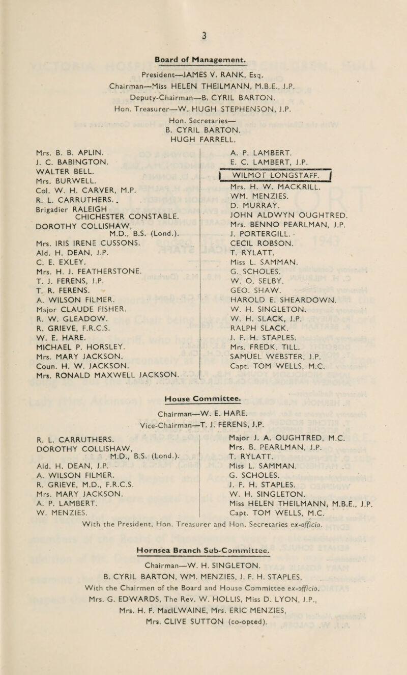 Board of Management. President—JAMES V. RANK, Esq. Chairman—Miss HELEN THEILMANN, M.B.E., J.P. Deputy-Chairman—B. CYRIL BARTON. Hon. Treasurer—W. HUGH STEPHENSON, J.P. Hon. Secretaries— B. CYRIL BARTON. HUGH FARRELL. Mrs. B. B. APLIN. J. C. BABINGTON. WALTER BELL. Mrs. BURWELL. Col. W. H. CARVER, M.P. R. L. CARRUTHERS. . Brigadier RALEIGH CHICHESTER CONSTABLE. DOROTHY COLLISHAW, M.D., B.S. (Lond.). Mrs. IRIS IRENE CUSSONS. Aid. H. DEAN, J.P. C. E. EXLEY. Mrs. H. J. FEATHERSTONE. T. J. FERENS, J.P. T. R. FERENS. A. WILSON FILMER. Major CLAUDE FISHER. R. W. GLEADOW. R. GRIEVE, F.R.C.S. W. E. HARE. MICHAEL P. HORSLEY. Mrs. MARY JACKSON. Coun. H. W. JACKSON. Mrs. RONALD MAXWELL JACKSON. A. P. LAMBERT. E. C. LAMBERT, J.P. j~ WILMOT LONGSTAFF. j Mrs. H. W. MACKRILL. WM. MENZIES. D. MURRAY. JOHN ALDWYN OUGHTRED. Mrs. BENNO PEARLMAN, J.P. J. PORTERGILL. ■ CECIL ROBSON. T. RYLATT. Miss L. SAMMAN. G. SCHOLES. W. O. SELBY. GEO. SHAW. HAROLD E. SHEARDOWN. W. H. SINGLETON. W. H. SLACK, J.P. RALPH SLACK. J. F. H. STAPLES. Mrs. FREDK. TILL. SAMUEL WEBSTER, J.P. Capt. TOM WELLS, M.C. House Committee. Chairman—W. E. HARE. Vice-Chairman—T. J. FERENS, J.P. R. L. CARRUTHERS. DOROTHY COLLISHAW. M.D., B.S. (Lond.). Aid. H. DEAN, J.P. A. WILSON FILMER. R. GRIEVE, M.D., F.R.C.S. Mrs. MARY JACKSON. A. P. LAMBERT. W. MENZIES. Major J. A. OUGHTRED, M.C. Mrs. B. PEARLMAN, J.P. T. RYLATT. Miss L. SAMMAN. G. SCHOLES. J. F. H. STAPLES. W. H. SINGLETON. Miss HELEN THEILMANN, M.B.E., J.P. Capt. TOM WELLS, M.C. With the President, Hon. Treasurer and Hon. Secretaries ex-officio. Hornsea Branch Sub-Committee. Chairman—W. H. SINGLETON. B. CYRIL BARTON, WM. MENZIES, J. F. H. STAPLES, With the Chairmen of the Board and House Committee ex-officio. Mrs. G. EDWARDS, The Rev. W. HOLLIS, Miss D. LYON, J.P., Mrs. H. F. MacILWAINE, Mrs. ERIC MENZIES, Mrs. CLIVE SUTTON (co-opted).