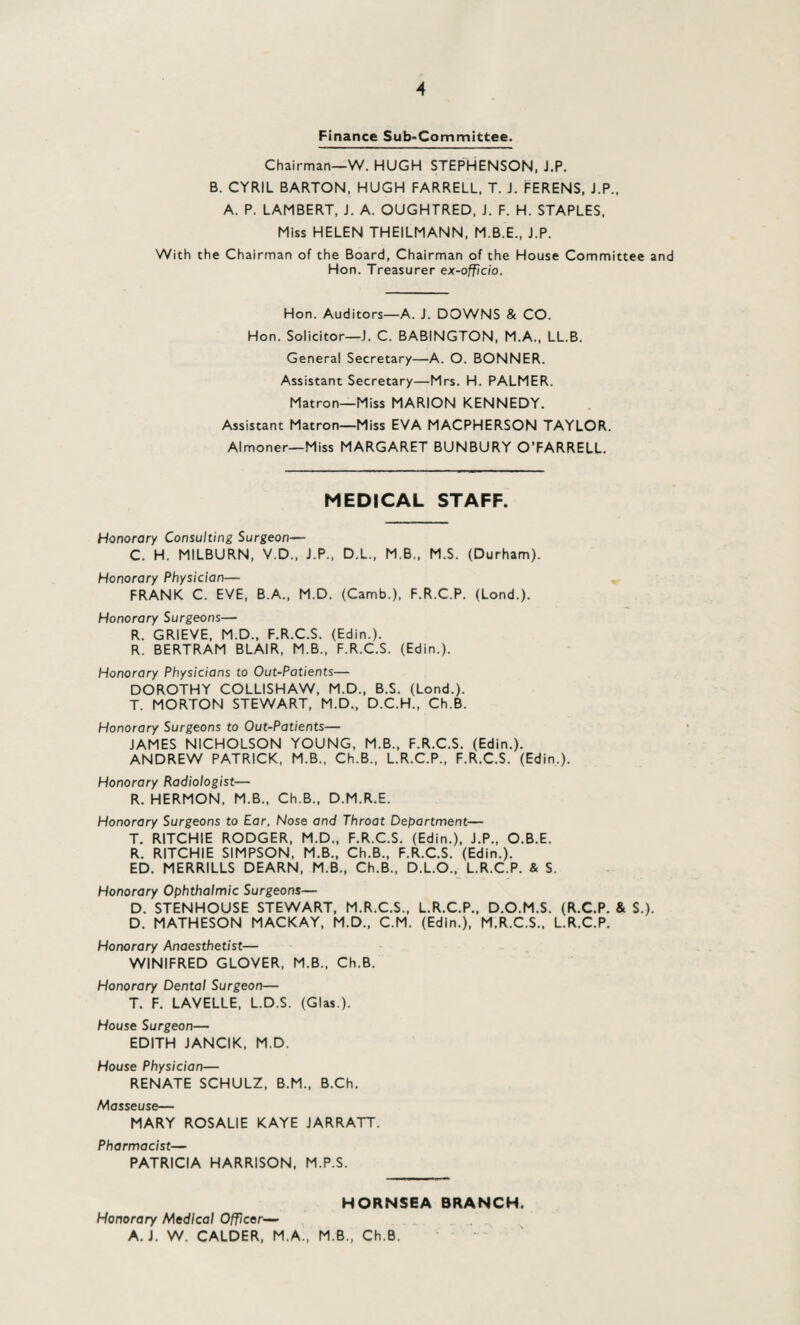 A Finance Sub-Committee. Chairman—W. HUGH STEPHENSON, J.P. B. CYRIL BARTON, HUGH FARRELL, T. J. FERENS, J.P., A. P. LAMBERT, J. A. OUGHTRED, J. F. H. STAPLES, Miss HELEN THEILMANN, M.B.E., J.P. With the Chairman of the Board, Chairman of the House Committee and Hon. Treasurer ex-officio. Hon. Auditors—A. J. DOWNS & CO. Hon. Solicitor—J. C. BABINGTON, M.A., LL.B. General Secretary—A. O. BONNER. Assistant Secretary—Mrs. H. PALMER. Matron—Miss MARION KENNEDY. Assistant Matron—Miss EVA MACPHERSON TAYLOR. Almoner—Miss MARGARET BUNBURY O’FARRELL. MEDICAL STAFF. Honorary Consulting Surgeon— C. H. MILBURN, V.D., J.P., D.L., M.B., M.S. (Durham). Honorary Physician— FRANK C. EVE, B.A., M.D. (Camb.), F.R.C.P. (Lond.). Honorary Surgeons— R. GRIEVE, M.D., F.R.C.S. (Edin.). R. BERTRAM BLAIR, M.B., F.R.C.S. (Edin.). Honorary Physicians to Out-Patients— DOROTHY COLLISHAW, M.D., B.S. (Lond.). T. MORTON STEWART, M.D., D.C.H., Ch.B. Honorary Surgeons to Out-Patients— JAMES NICHOLSON YOUNG, M.B., F.R.C.S. (Edin.). ANDREW PATRICK, M.B., Ch.B., L.R.C.P., F.R.C.S. (Edin.). Honorary Radiologist— R. HERMON, M.B., Ch.B., D.M.R.E. Honorary Surgeons to Ear, Nose and Throat Department— T. RITCHIE RODGER, M.D., F.R.C.S. (Edin.), J.P., O.B.E. R. RITCHIE SIMPSON, M.B., Ch.B., F.R.C.S. (Edin.). ED. MERRILLS DEARN, M.B., Ch.B., D.L.O., L.R.C.P. & S. Honorary Ophthalmic Surgeons— D. STENHOUSE STEWART, M.R.C.S., L.R.C.P., D.O.M.S. (R.C.P. & $.). D. MATHESON MACKAY, M.D., C.M. (Edin.), M.R.C.S., L.R.C.P. Honorary Anaesthetist— WINIFRED GLOVER, M.B., Ch.B. Honorary Dental Surgeon— T. F. LAVELLE, L.D.S. (Glas.). House Surgeon— EDITH JANCIK, M.D. House Physician— RENATE SCHULZ, B.M., B.Ch. Masseuse— MARY ROSALIE KAYE JARRATT. Pharmacist— PATRICIA HARRISON, M.P.S. HORNSEA BRANCH. Honorary Medical Officer— A. J. W. CALDER, M.A., M.B., Ch.B.