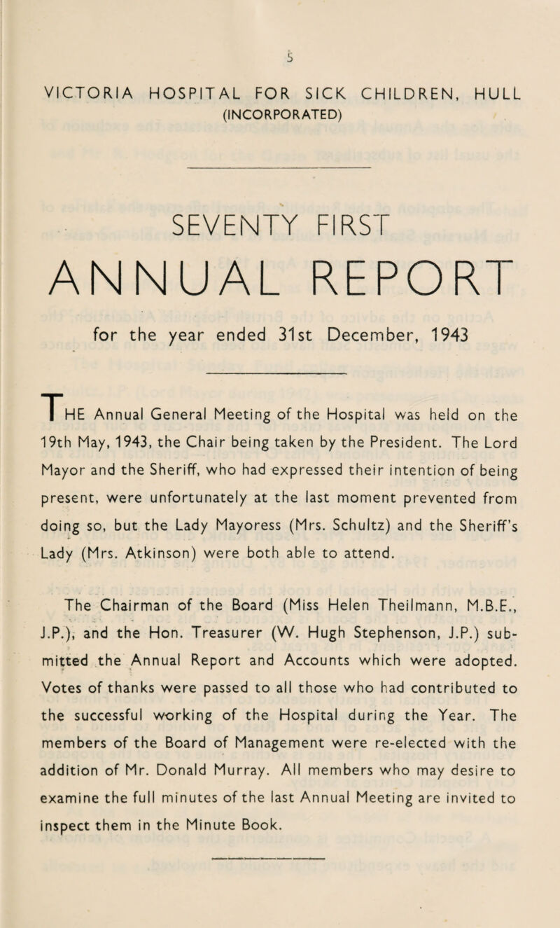 VICTORIA HOSPITAL FOR SICK CHILDREN, HULL (INCORPORATED) SEVENTY FIRST ANNUAL REPORT for the year ended 31st December, 1943 THE Annual General Meeting of the Hospital was held on the 19th May, 1943, the Chair being taken by the President. The Lord Mayor and the Sheriff, who had expressed their intention of being present, were unfortunately at the last moment prevented from doing so, but the Lady Mayoress (Mrs. Schultz) and the Sheriff’s *• Lady (Mrs. Atkinson) were both able to attend. The Chairman of the Board (Miss Helen Theilmann, M.B.E., J.P.), and the Hon. Treasurer (W. Hugh Stephenson, J.P.) sub¬ mitted the Annual Report and Accounts which were adopted. Votes of thanks were passed to all those who had contributed to the successful working of the Hospital during the Year. The members of the Board of Management were re-elected with the addition of Mr. Donald Murray. All members who may desire to examine the full minutes of the last Annual Meeting are invited to inspect them in the Minute Book.