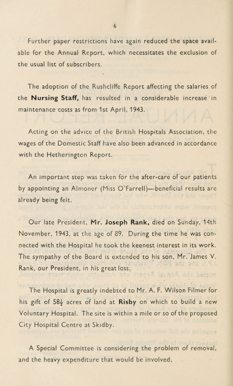 Further paper restrictions have again reduced the space avail¬ able for the Annual Report, which necessitates the exclusion of the usual list of subscribers. The adoption of the Rushcliffe Report affecting the salaries of the Nursing Staff, has resulted in a considerable increase in maintenance costs as from 1st Aprii, 1943. Acting on the advice of the British Hospitals Association, the wages of the Domestic Staff have also been advanced in accordance with the Hetherington Report. An important step was taken for the after-care of our patients by appointing an Almoner (Miss O’Farrell)—-beneficial results are already being felt. Our late President, Hr. joseph Rank, died on Sunday, 14th November, 1943, at the age of 89. During the time he was con¬ nected with the Hospital he took the keenest interest in its work. The sympathy of the Board is extended to his son, Mr. James V. Rank, our President, in his great loss. The Hospital is greatly indebted to Mr. A. F. Wilson Filmerfor his gift of 58^ acres of iand at Risby on which to build a new Voluntary Hospital. The site is within a mile or so of the proposed City Hospital Centre at Skidby. A Special Committee is considering the problem of removal, and the heavy expenditure that would be involved.