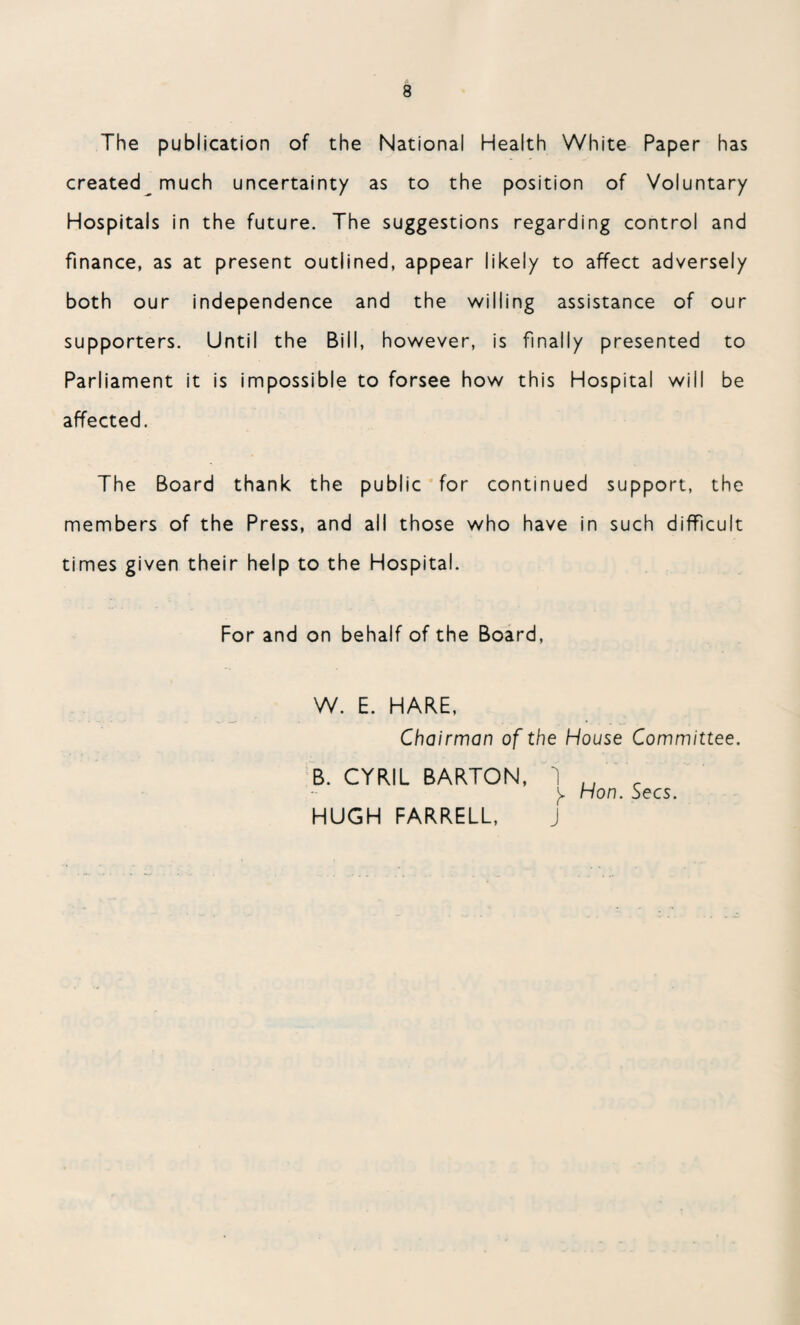 The publication of the National Health White Paper has created much uncertainty as to the position of Voluntary Hospitals in the future. The suggestions regarding control and finance, as at present outlined, appear likely to affect adversely both our independence and the willing assistance of our supporters. Until the Bill, however, is finally presented to Parliament it is impossible to forsee how this Hospital will be affected. The Board thank the public for continued support, the members of the Press, and all those who have in such difficult times given their help to the Hospital. For and on behalf of the Board, W. E. HARE, Chairman of the House Committee. B. CYRIL BARTON, 1 u _ y Hon. Secs. HUGH FARRELL, J