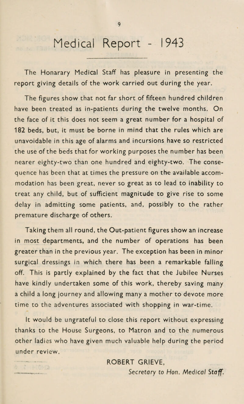 Medical Report - 1943 The Honarary Medical Staff has pleasure in presenting the report giving details of the work carried out during the year. The figures show that not far short of fifteen hundred children have been treated as in-patients during the twelve months. On the face of it this does not seem a great number for a hospital of 182 beds, but, it must be borne in mind that the rules which are unavoidable in this age of alarms and incursions have so restricted the use of the beds that for working purposes the number has been nearer eighty-two than one hundred and eighty-two. The conse¬ quence has been that at times the pressure on the available accom¬ modation has been great, never so great as to lead to inability to treat any child, but of sufficient magnitude to give rise to some delay in admitting some patients, and, possibly to the rather premature discharge of others. Taking them all round, the Out-patient figures show an increase in most departments, and the number of operations has been greater than in the previous year. The exception has been in minor surgical dressings in which there has been a remarkable falling off. This is partly explained by the fact that the Jubilee Nurses have kindly undertaken some of this work, thereby saving many a child a long journey and allowing many a mother to devote more time to the adventures associated with shopping in war-time. It would be ungrateful to close this report without expressing thanks to the House Surgeons, to Matron and to the numerous other ladies who have given much valuable help during the period under review. *• ROBERT GRIEVE, -Secretary to Hon. Medical Staff.