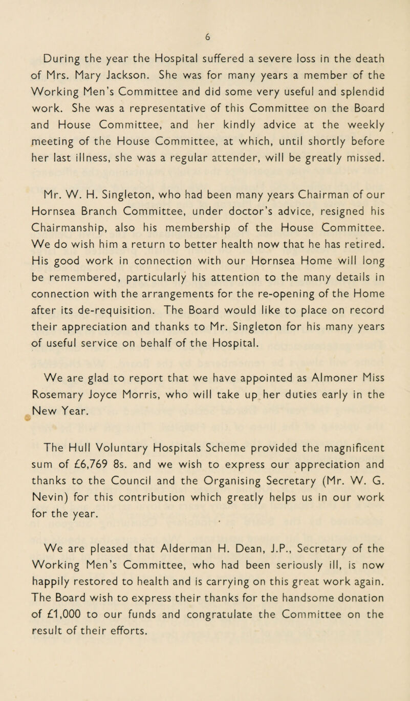 During the year the Hospital suffered a severe loss in the death of Mrs. Mary Jackson. She was for many years a member of the Working Men’s Committee and did some very useful and splendid work. She was a representative of this Committee on the Board and House Committee, and her kindly advice at the weekly meeting of the House Committee, at which, until shortly before her last illness, she was a regular attender, will be greatly missed. Mr. W. H. Singleton, who had been many years Chairman of our Hornsea Branch Committee, under doctor’s advice, resigned his Chairmanship, also his membership of the House Committee. We do wish him a return to better health now that he has retired. His good work in connection with our Hornsea Home will long be remembered, particularly his attention to the many details in connection with the arrangements for the re-opening of the Home after its de-requisition. The Board would like to place on record their appreciation and thanks to Mr. Singleton for his many years of useful service on behalf of the Hospital. We are glad to report that we have appointed as Almoner Miss Rosemary Joyce Morris, who will take up her duties early in the New Year. The Hull Voluntary Hospitals Scheme provided the magnificent sum of £6,769 8s. and we wish to express our appreciation and thanks to the Council and the Organising Secretary (Mr. W. G. Nevin) for this contribution which greatly helps us in our work for the year. We are pleased that Alderman H. Dean, J.P., Secretary of the Working Men’s Committee, who had been seriously ill, is now happily restored to health and is carrying on this great work again. The Board wish to express their thanks for the handsome donation of £1,000 to our funds and congratulate the Committee on the result of their efforts.