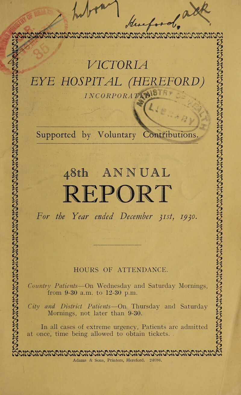* VICTORIA EYE HOSPITAL (HEREFORD) INCORPORA Supported by Voluntary Contributions. 48th ANNUAL For the Year ended December 31st, 1930. HOURS OF ATTENDANCE. Country Patients—On Wednesday and Saturday Mornings, from 9-30 a.m. to 12-30 p.m. City and District Patients—On Thursday and Saturday Mornings, not later than 9-30. In all cases of extreme urgency, Patients are admitted at once, time being allowed to obtain tickets. Adams & Sons, Printers, Hereford. 24086.
