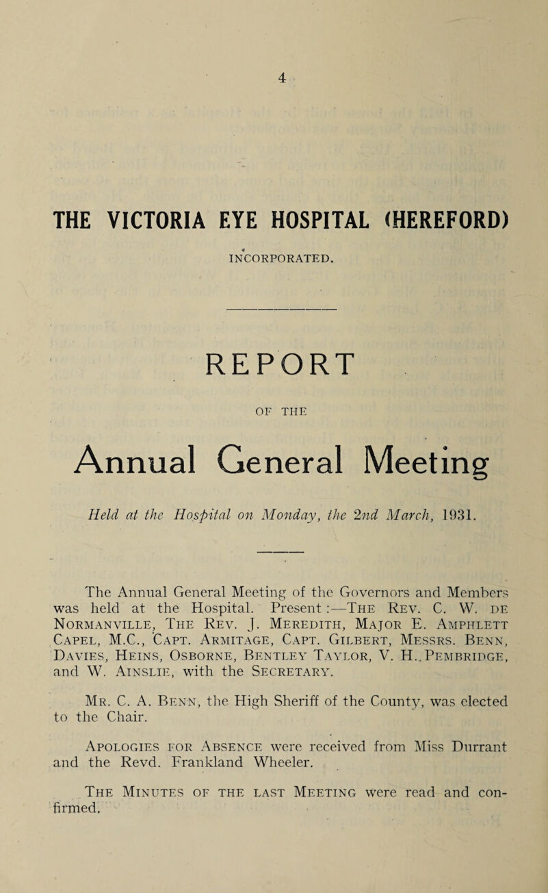 THE VICTORIA EYE HOSPITAL (HEREFORD) INCORPORATED. OF THE Annual General Held at the Hospital on Monday, the 2nd March, 1931. The Annual General Meeting of the Governors and Members was held at the Hospital. Present :—The Rev. C. W. de Normanville, The Rev. J. Meredith, Major E. Amphlett Capel, M.C., Capt. Armitage, Capt. Gilbert, Messrs. Benn, Davies, Heins, Osborne, Bentley Taylor, V. H.. Pembridge, and W. Ainslie, with the Secretary. Mr. C. A. Benn, the High Sheriff of the County, was elected to the Chair. Apologies for Absence were received from Miss Durrant and the Revd. Frankland Wheeler. The Minutes of the last Meeting were read and con¬ firmed.