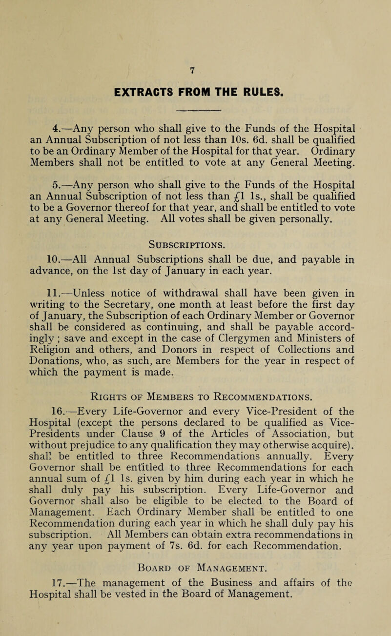 EXTRACTS FROM THE RULES. 4. —Any person who shall give to the Funds of the Hospital an Annual Subscription of not less than 10s. 6d. shall be qualified to be an Ordinary Member of the Hospital for that year. Ordinary Members shall not be entitled to vote at any General Meeting. 5. —Any person who shall give to the Funds of the Hospital an Annual Subscription of not less than £1 Is., shall be qualified to be a Governor thereof for that year, and shall be entitled to vote at any General Meeting. All votes shall be given personally. Subscriptions. 10. —All Annual Subscriptions shall be due, and payable in advance, on the 1st day of January in each year. 11. —Unless notice of withdrawal shall have been given in writing to the Secretary, one month at least before the first day of January, the Subscription of each Ordinary Member or Governor shall be considered as continuing, and shall be payable accord¬ ingly ; save and except in the case of Clergymen and Ministers of Religion and others, and Donors in respect of Collections and Donations, who, as such, are Members for the year in respect of which the payment is made. Rights of Members to Recommendations. 16. —Every Life-Governor and every Vice-President of the Hospital (except the persons declared to be qualified as Vice- Presidents under Clause 9 of the Articles of Association, but without prejudice to any qualification they may otherwise acquire), shall be entitled to three Recommendations annually. Every Governor shall be entitled to three Recommendations for each annual sum of £1 Is. given by him during each year in which he shall duly pay his subscription. Every Life-Governor and Governor shall also be eligible to be elected to the Board of Management. Each Ordinary Member shall be entitled to one Recommendation during each year in which he shall duly pay his subscription. All Members can obtain extra recommendations in any year upon payment of 7s. 6d. for each Recommendation. Board of Management. 17. —The management of the Business and affairs of the Hospital shall be vested in the Board of Management.