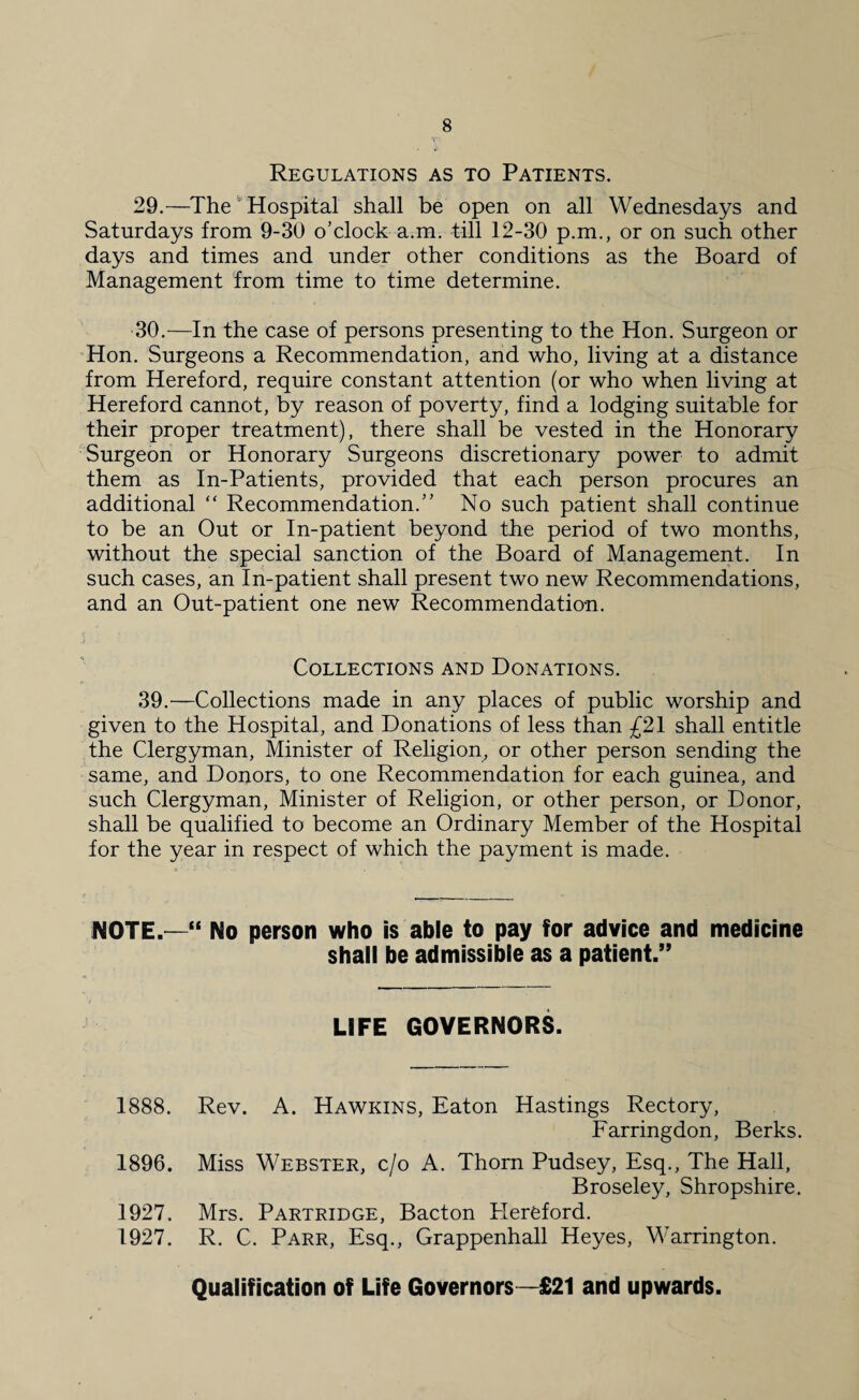 Regulations as to Patients. 29. —The Hospital shall be open on all Wednesdays and Saturdays from 9-30 o’clock a.m. till 12-30 p.m., or on such other days and times and under other conditions as the Board of Management from time to time determine. 30. —In the case of persons presenting to the Hon. Surgeon or Hon. Surgeons a Recommendation, and who, living at a distance from Hereford, require constant attention (or who when living at Hereford cannot, by reason of poverty, find a lodging suitable for their proper treatment), there shall be vested in the Honorary Surgeon or Honorary Surgeons discretionary power to admit them as In-Patients, provided that each person procures an additional “ Recommendation.” No such patient shall continue to be an Out or In-patient beyond the period of two months, without the special sanction of the Board of Management. In such cases, an In-patient shall present two new Recommendations, and an Out-patient one new Recommendation. Collections and Donations. 39.—Collections made in any places of public worship and given to the Hospital, and Donations of less than £21 shall entitle the Clergyman, Minister of Religion, or other person sending the same, and Donors, to one Recommendation for each guinea, and such Clergyman, Minister of Religion, or other person, or Donor, shall be qualified to become an Ordinary Member of the Hospital for the year in respect of which the payment is made. NOTE.—“ No person who is able to pay for advice and medicine shall be admissible as a patient.” LIFE GOVERNORS. 1888. Rev. A. Hawkins, Eaton Hastings Rectory, Farringdon, Berks. 1896. Miss Webster, c/o A. Thorn Pudsey, Esq., The Hall, Broseley, Shropshire. 1927. Mrs. Partridge, Bacton Plereford. 1927. R. C. Parr, Esq., Grappenhall Heyes, Warrington. Qualification of Life Governors—£21 and upwards.