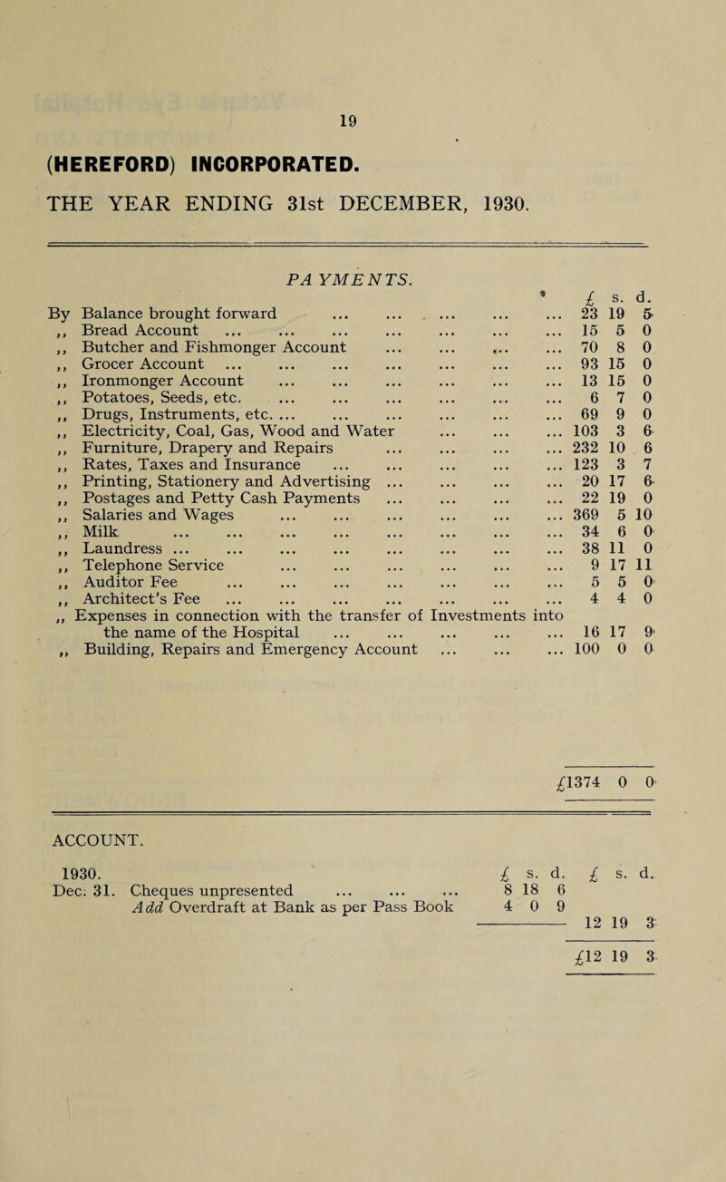 (HEREFORD) INCORPORATED. THE YEAR ENDING 31st DECEMBER, 1930. PA YMENTS. 9 By Balance brought forward ... . ,, Bread Account ,, Butcher and Fishmonger Account ,, Grocer Account ,, Ironmonger Account ,, Potatoes, Seeds, etc. ,, Drugs, Instruments, etc. ... ,, Electricity, Coal, Gas, Wood and Water ,, Furniture, Drapery and Repairs ,, Rates, Taxes and Insurance ,, Printing, Stationery and Advertising ... ,, Postages and Petty Cash Payments ,, Salaries and Wages ,, Milk ,, Laundress ... ,, Telephone Service ,, Auditor Fee ,, Architect’s Fee ,, Expenses in connection with the transfer of Investments into the name of the Hospital ,, Building, Repairs and Emergency Account £ s. d. 23 19 5* 15 5 0 70 8 0 93 15 0 13 15 0 6 7 0 69 9 0 103 3 6 232 10 6 123 3 7 20 17 6 22 19 0 369 5 10 34 6 0 38 11 0 9 17 11 5 5 0 4 4 0 16 17 £ 100 0 0 £1374 0 0 ACCOUNT. 1930. £ s. d. £ s. d.. Dec: 31. Cheques unpresented ... ... ... 818 6 Add Overdraft at Bank as per Pass Book 4 0 9 - 12 19 3 £12 19 3