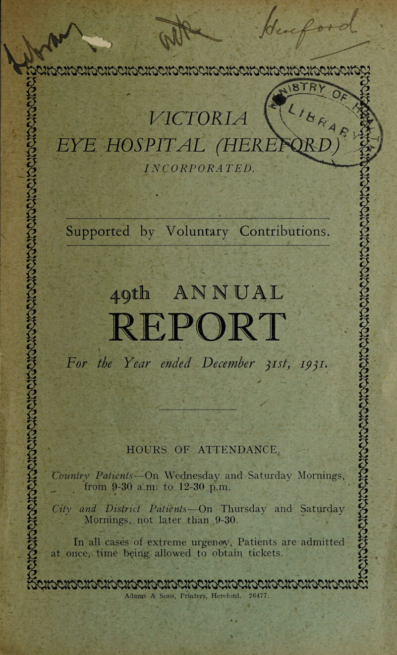 Supported by Voluntary Contributions. 49th ANNUAL For the Year ended December jist) 1931. HOURS OF ATTENDANCE. Country Patients—On Wednesday and Saturday Mornings, from 9-30 a.m: to 12-30 p.m. City and District Patients—On Thursday and Saturday Mornings, not later than 9-30. In all cases of extreme urgency, Patients are admitted at once, time being allowed to obtain tickets. Aclams 8c Sons, Printers, Hereford. 26477. VICTORIA EYE HOSPITAL INCORPORATED. \