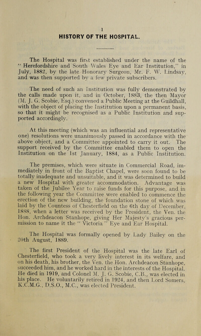 HISTORY OF THE HOSPITAL. The Hospital was first established under the name of the “ Herefordshire and South Wales Eye and Ear Institution,” in July, 1882, by the late Honorary Surgeon, Mr. F. W. Lindsay, and was then supported by a few private subscribers. The need of such an Institution was fully demonstrated by the calls made upon it, and in October, 1883, the then Mayor (M. J. G. Scobie, Esq.) convened a Public Meeting at the Guildhall, with the object of placing the Institution upon a permanent basis, so that it might be recognised as a Public Institution and sup¬ ported accordingly. At this meeting (which was an influential and representative one) resolutions were unanimously passed in accordance with the above object, and a Committee appointed to carry it out. The support received by the Committee enabled them to open the Institution on the 1st January, 1884, as a Public Institution. The premises, which were situate in Commercial Road, im¬ mediately in front of the Baptist Chapel, were soon found to be totally inadequate and unsuitable, and it was determined to build a new Hospital with greater accommodation. Advantage was taken of the Jubilee Year to raise funds for this purpose, and in the following year the Committee were enabled to commence the erection of the new building, the foundation stone of which was laid by the Countess of Chesterfield on the 6th day of December, 1888, when a letter was received by the President, the Ven. the Hon. Archdeacon Stanhope, giving Her Majesty’s gracious per¬ mission to name it the  Victoria ” Eye and Ear Hospital. I he Hospital was formally opened by Lady Bailey on the 20th August, 1889. The first President of the Hospital was the late Earl of Chesterfield, who took a very lively interest in its welfare, and on his death, his brother, the Ven. the Hon. Archdeacon Stanhope, succeeded him, and he worked hard in the interests of the Hospital. He died in 1919, and Colonel M. J. G. Scobie, C.B., was elected in his place. He voluntarily retired in 1924, and then Lord Somers, K.C.M.G., D.S.O., M.C., was elected President.