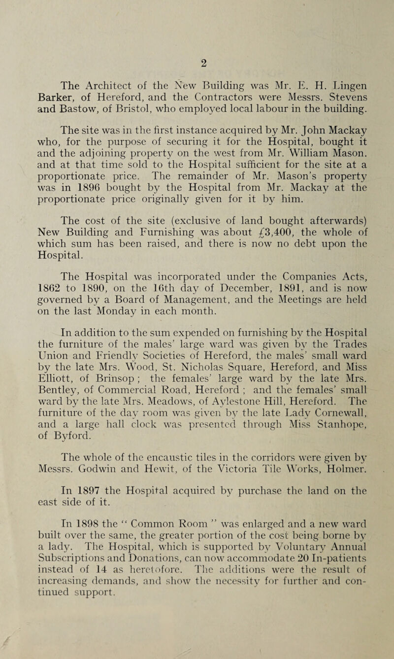 The Architect of the New Building was Mr. E. H. Lingen Barker, of Hereford, and the Contractors were Messrs. Stevens and Bastow, of Bristol, who employed local labour in the building. The site was in the first instance acquired by Mr. John Mackay who, for the purpose of securing it for the Hospital, bought it and the adjoining property on the west from Mr. William Mason, and at that time sold to the Hospital sufficient for the site at a proportionate price. The remainder of Mr. Mason’s property was in 1896 bought by the Hospital from Mr. Mackay at the proportionate price originally given for it by him. The cost of the site (exclusive of land bought afterwards) New Building and Furnishing was about 43,400, the whole of which sum has been raised, and there is now no debt upon the Hospital. The Hospital was incorporated under the Companies Acts, 1862 to 1890, on the 16th day of December, 1891, and is now governed by a Board of Management, and the Meetings are held on the last Monday in each month. In addition to the sum expended on furnishing by the Hospital the furniture of the males’ large ward was given by the Trades Union and Friendly Societies of Hereford, the males’ small ward by the late Mrs. Wood, St. Nicholas Square, Hereford, and Miss Elliott, of Brinsop ; the females’ large ward by the late Mrs. Bentley, of Commercial Road, Hereford ; and the females’ small ward by the late Mrs. Meadows, of Aylestone Hill, Hereford. The furniture of the day room was given by the late Lady Cornewall, and a large hall clock was presented through Miss Stanhope, of Byford. The whole of the encaustic tiles in the corridors were given by Messrs. Godwin and Hewit, of the Victoria Tile Works, Holmer. In 1897 the Hospital acquired by purchase the land on the east side of it. In 1898 the “ Common Room ” was enlarged and a new ward built over the same, the greater portion of the cost being borne by a lady. The Hospital, which is supported by Voluntary Annual Subscriptions and Donations, can now accommodate 20 In-patients instead of 14 as heretofore. The additions were the result of increasing demands, and show the necessity for further and con¬ tinued support.