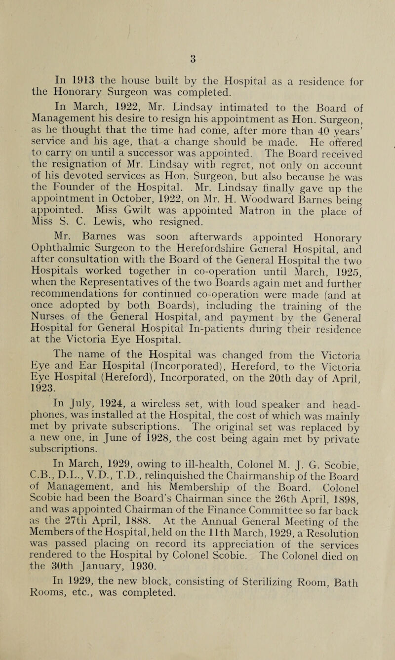 In 1913 the house built by the Hospital as a residence for the Honorary Surgeon was completed. In March, 1922, Mr. Lindsay intimated to the Board of Management his desire to resign his appointment as Hon. Surgeon, as he thought that the time had come, after more than 40 years’ service and his age, that a change should be made. He offered to carry on until a successor was appointed. The Board received the resignation of Mr. Lindsay with regret, not only on account of his devoted services as Hon. Surgeon, but also because he was the Founder of the Hospital. Mr. Lindsay finally gave up the appointment in October, 1922, on Mr. H. Woodward Barnes being appointed. Miss Gwilt was appointed Matron in the place of Miss S. C. Lewis, who resigned. Mr. Barnes was soon afterwards appointed Honorary Ophthalmic Surgeon to the Herefordshire General Hospital, and after consultation with the Board of the General Hospital the two Hospitals worked together in co-operation until March, 1925, when the Representatives of the two Boards again met and further recommendations for continued co-operation were made (and at once adopted by both Boards), including the training of the Nurses of the General Hospital, and payment by the General Hospital for General Hospital In-patients during their residence at the Victoria Eye Hospital. The name of the Hospital was changed from the Victoria Eye and Ear Hospital (Incorporated), Hereford, to the Victoria Eve Hospital (Hereford), Incorporated, on the 20th day of April 1923. In July, 1924, a wireless set, with loud speaker and head¬ phones, was installed at the Hospital, the cost of which was mainly met by private subscriptions. The original set was replaced by a new one, in June of 1928, the cost being again met by private subscriptions. In March, 1929, owing to ill-health, Colonel M. J. G. Scobie, C.B., D.L., V.D., T.D., relinquished the Chairmanship of the Board of Management, and his Membership of the Board. Colonel Scobie had been the Board’s Chairman since the 26th April, 1898, and was appointed Chairman of the Finance Committee so far back as the 27th April, 1888. At the Annual General Meeting of the Members of the Hospital, held on the 11th March, 1929, a Resolution was passed placing on record its appreciation of the services rendered to the Hospital by Colonel Scobie. The Colonel died on the 30th January, 1930. In 1929, the new block, consisting of Sterilizing Room, Bath Rooms, etc., was completed.