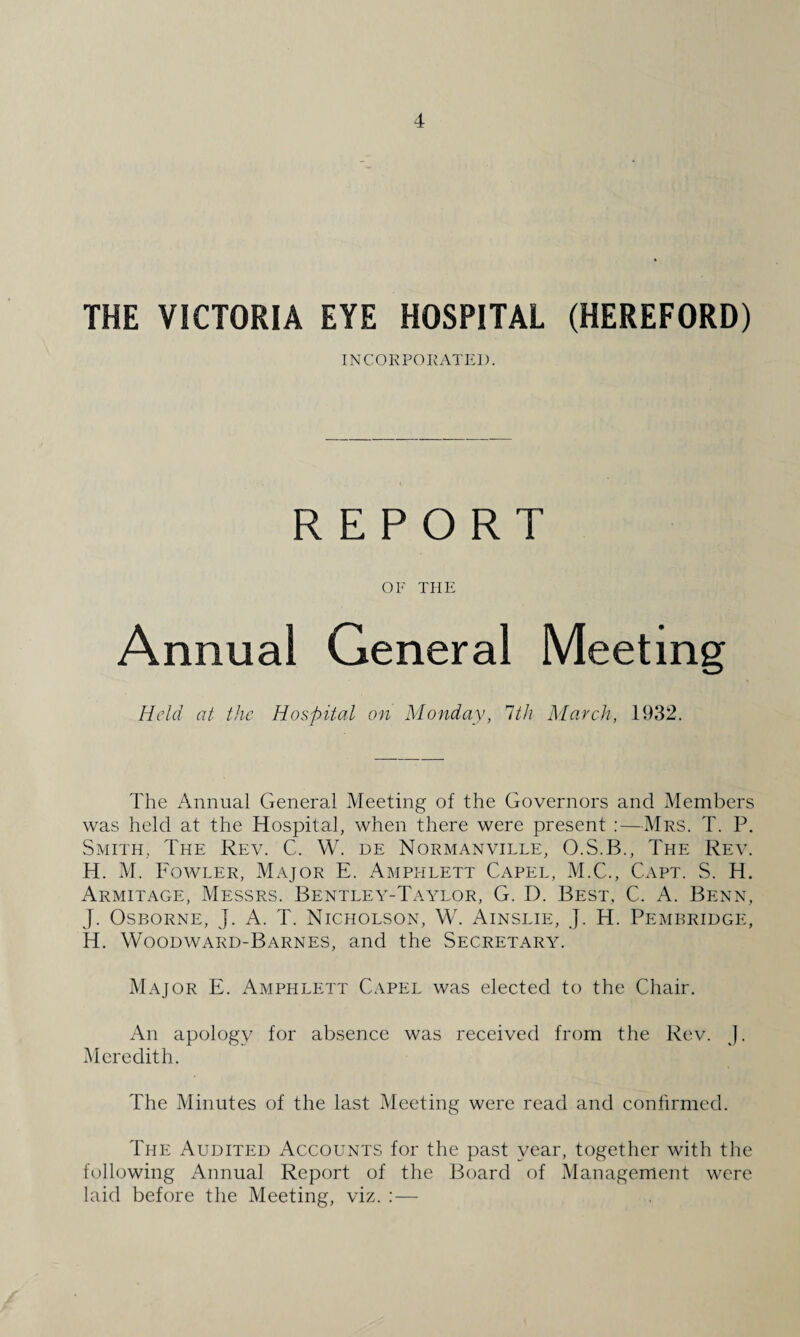 THE VICTORIA EYE HOSPITAL (HEREFORD) INCORPORATED. OF THE Annual General Held at the Hospital on Monday, 1th March, 1932. The Annual General Meeting of the Governors and Members was held at the Hospital, when there were present :—Mrs. T. P. Smith, The Rev. C. W. de Normanville, O.S.B., The Rev. H. M. Fowler, Major E. Amphlett Capel, M.C., Capt. S. H. Armitage, Messrs. Bentley-Taylor, G. D. Best. C. A. Benn, J. Osborne, j. A. T. Nicholson, W. Ainslie, J. H. Pembridge, H. Woodward-Barnes, and the Secretary. Major E. Amphlett Capel was elected to the Chair. An apology for absence was received from the Rev. J. Meredith. The Minutes of the last Meeting were read and confirmed. The Audited Accounts for the past year, together with the following Annual Report of the Board of Management were laid before the Meeting, viz. :—