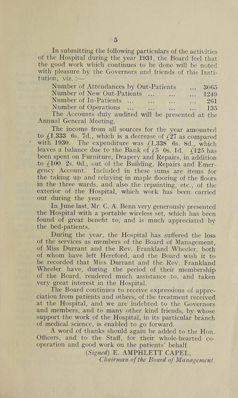 In submitting the following particulars of the activities of the Hospital during the year 1931, the Board fee] that the good work which continues to be done will be noted with pleasure by the Governors and friends of this Insti¬ tution, viz. : — Number of Attendances by Out-Patients ... 3065 Number of New Out-Patients. 1249 Number of In-Patients ... ... ... ... 261 Number of Operations ... ... ... ... 135 The Accounts duly audited will be presented at the Annual General Meeting. The income from all sources for the year amounted to £1,333 6s. 7d., which is a decrease of £27 as compared with 1930. The expenditure was £1,338 6s. 8d., which leaves a balance due to the Bank of £5 Os. Id. £125 has been spent on Furniture, Drapery and Repairs, in addition to £100 2s. 0d., out of the Building, Repairs and Emer¬ gency Account. Included in these sums are items for the taking up and relaying in maple flooring of the floors in the three wards, and also the repainting, etc., of the exterior of the Hospital, which work has been carried out during the year. In June last, Mr. C. A. Benn very generously presented the Hospital with a portable wireless set, which has been found of great benefit to, and is much appreciated by the bed-patients. During the year, the Hospital has suffered the loss of the services as members of the Board of Management, of Miss Durrant and the Rev. Frankland Wheeler, both of whom have left Hereford, and the Board wish it to be recorded that Miss Durrant and the Rev. Frankland Wheeler have, during the period of their membership of the Board, rendered much assistance to, and taken very great interest in the Hospital. The Board continues to receive expressions of appre¬ ciation from patients and others, of the treatment received at the Hospital, and we are indebted to the Governors and members, and to many other kind friends, by whose support the work of the Hospital, in its particular branch of medical science, is enabled to go forward. A word of thanks should again be added to the Hon. Officers, and to the .Staff, for their whole-hearted co¬ operation and good work on the patients’ behalf. (Signed) E. AMPHLETT CAPEL, Chairman o f the Board of Management.