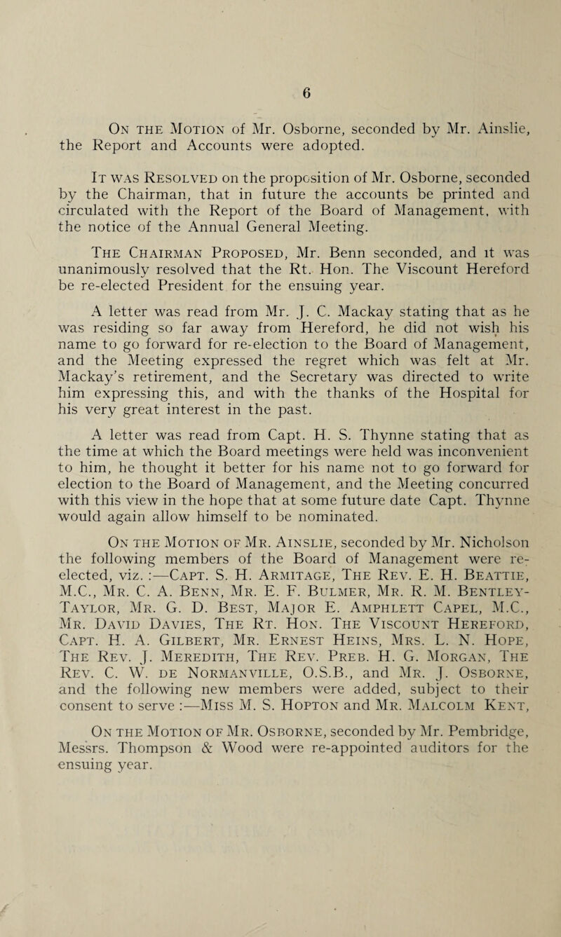 On the Motion of Mr. Osborne, seconded by Mr. Ainslie, the Report and Accounts were adopted. It was Resolved on the proposition of Mr. Osborne, seconded by the Chairman, that in future the accounts be printed and circulated with the Report of the Board of Management, with the notice of the Annual General Meeting. The Chairman Proposed, Mr. Benn seconded, and it was unanimously resolved that the Rt. Hon. The Viscount Hereford be re-elected President for the ensuing year. A letter was read from Mr. J. C. Mackay stating that as he was residing so far away from Hereford, he did not wish his name to go forward for re-election to the Board of Management, and the Meeting expressed the regret which was felt at Mr. Mackay’s retirement, and the Secretary was directed to write him expressing this, and with the thanks of the Hospital for his very great interest in the past. A letter was read from Capt. H. S. Thynne stating that as the time at which the Board meetings were held was inconvenient to him, he thought it better for his name not to go forward for election to the Board of Management, and the Meeting concurred with this view in the hope that at some future date Capt. Thynne would again allow himself to be nominated. On the Motion of Mr. Ainslie, seconded by Mr. Nicholson the following members of the Board of Management were re¬ elected, viz. :—Capt. S. H. Armitage, The Rev. E. H. Beattie, M.C., Mr. C. A. Benn, Mr. E. F. Bulmer, Mr. R. M. Bentley- Taylor, Mr. G. D. Best, Major E. Amphlett Capel, M.C., Mr. David Davies, The Rt. Hon. The Viscount Hereford, Capt. H. A. Gilbert, Mr. Ernest Heins, Mrs. L. N. Hope, The Rev. j. Meredith, The Rev. Preb. H. G. Morgan, The Rev. C. W. de Normanville, O.S.B., and Mr. J. Osborne, and the following new members were added, subject to their consent to serve :—Miss M. S. Hopton and Mr. Malcolm Kent, On the Motion of Mr. Osborne, seconded by Mr. Pembridge, Messrs. Thompson & Wood were re-appointed auditors for the ensuing year.