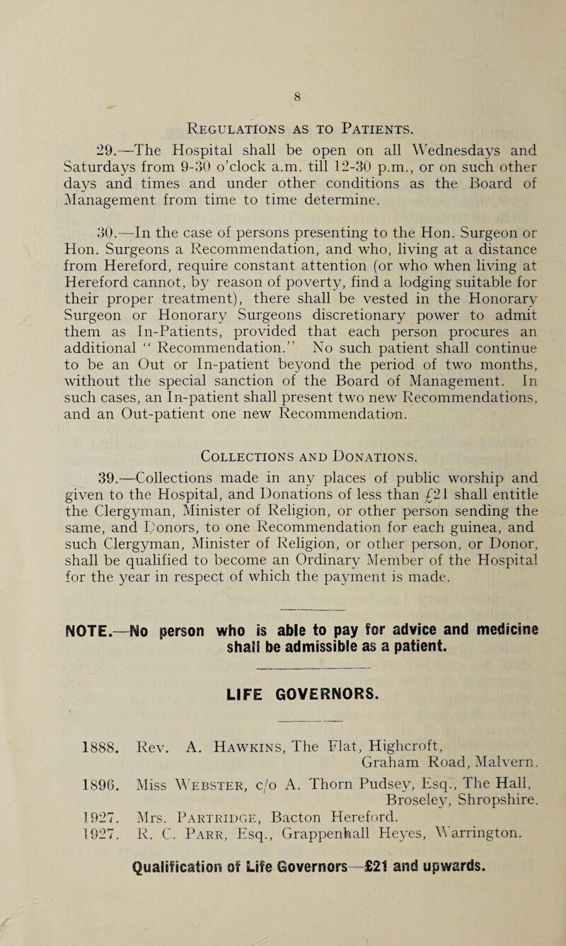 Regulations as to Patients. 29. —The Hospital shall be open on all Wednesdays and Saturdays from 9-30 o’clock a.m. till 12-30 p.m., or on such other days and times and under other conditions as the Board of Management from time to time determine. 30. —In the case of persons presenting to the Hon. Surgeon or Hon. Surgeons a Recommendation, and who, living at a distance from Hereford, require constant attention (or who when living at Hereford cannot, by reason of poverty, find a lodging suitable for their proper treatment), there shall be vested in the Honorary Surgeon or Honorary Surgeons discretionary power to admit them as In-Patients, provided that each person procures an additional “ Recommendation.’' No such patient shall continue to be an Out or In-patient beyond the period of two months, without the special sanction of the Board of Management. In such cases, an In-patient shall present two new Recommendations, and an Out-patient one new Recommendation. Collections and Donations. 39.—Collections made in any places of public worship and given to the Hospital, and Donations of less than £21 shall entitle the Clergyman, Minister of Religion, or other person sending the same, and Donors, to one Recommendation for each guinea, and such Clergyman, Minister of Religion, or other person, or Donor, shall be qualified to become an Ordinary Member of the Hospital for the year in respect of which the payment is made. NOTE.—No person who is able to pay for advice and medicine shaiS be admissible as a patient. LIFE GOVERNORS. 1888. Rev. A. Hawkins, The Flat, Highcroft, Graham Road, Malvern. 1896. Miss Webster, c/o A. Thorn Pudsey, Esq., The Hall, Broseley, Shropshire. 1927. Mrs. Partridge, Bacton Hereford. 1927. R. C. Parr, Esq., Grappenhall Heyes, Warrington. Qualification of Life Governors—£21 and upwards.