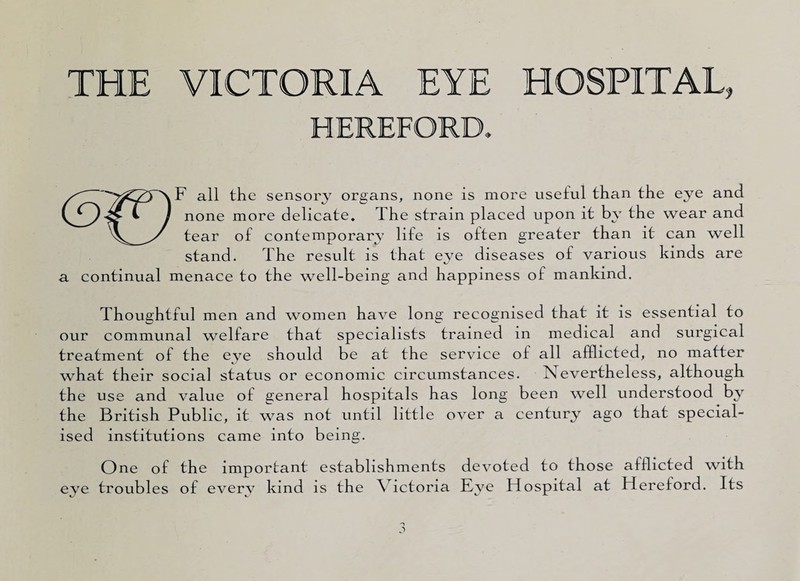 THE VICTORIA EYE HOSPITAL, HEREFORD. all the sensory organs, none is more useful than the ejm and *■ ) none more delicate. The strain placed upon it by the wear and y tear of contemporary life is often greater than it can well stand. The result is that eye diseases of various kinds are a continual menace to the well-being and happiness of mankind. Thoughtful men and women have long recognised that it is essential to our communal welfare that specialists trained in medical and surgical treatment of the eye should be at the service of all afflicted, no matter what their social status or economic circumstances. Nevertheless, although the use and value of general hospitals has long been well understood by the British Public, it was not until little over a century ago that special¬ ised institutions came into being. One of the important establishments devoted to those afflicted with eye troubles of every kind is the Victoria Eye Hospital at Hereford. Its