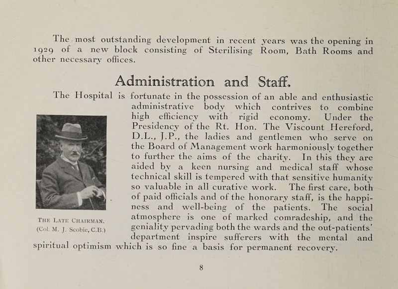 1 he most outstanding development in recent years was the opening in 1929 of a new block consisting of Sterilising Room, Bath Rooms and other necessary offices. The Hospital is fortunate in the possession of an able and enthusiastic administrative body which contrives to combine high efficiency with rigid economy. Under the Presidency of the Rt. Hon. The Viscount Hereford, 13.L., J.P., the ladies and gentlemen who serve on the Board of Management work harmoniously together to further the aims of the charity. In this they are aided by a keen nursing and medical staff whose technical skill is tempered with that sensitive humanity so valuable in all curative work. The first care, both of paid officials and of the honorary staff, is the happi¬ ness and well-being of the patients. The social atmosphere is one of marked comradeship, and the geniality pervading both the wards and the out-patients’ department inspire sufferers with the mental and spiritual optimism which is so fine a basis for permanent recovery. The Late Chairman. (Col. M. J. Scobie, C.B.)