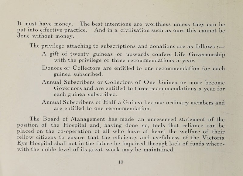 It must have money. The best intentions are worthless unless they can be put into effective practice. And in a civilisation such as ours this cannot be done without money. The privilege attaching to subscriptions and donations are as follows :—■ A gift of twenty guineas or upwards confers Life Governorship with the privilege of three recommendations a year. D onors or Collectors are entitled to one recommendation for each guinea subscribed. Annual Subscribers or Collectors of One Guinea or more become Governors and are entitled to three recommendations a year for each guinea subscribed. Annual Subscribers of Half a Guinea become ordinary members and are entitled to one recommendation. the Board of Management has made an unreserved statement of the position of the Hospital and, having done so, feels that reliance can be placed on the co-operation of all who have at heart the welfare of their fellow citizens to ensure that the efficiency and usefulness of the Victoria Eye Hospital shall not in the future be impaired through lack of funds where¬ with the noble level of its great work may be maintained.