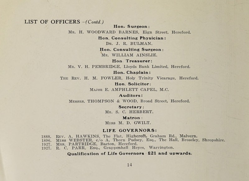 LIST OF OFFICERS - (Contd.) Hon. Surgeon : Mr. H. WOODWARD BARNES, Eign Street, Hereford. Hon. Consulting Physician: Dr. J. R. BULMAN. Hon. Consulting Surgeon : W. WILLIAM AINSLIE. Hon Treasurer: Mr. V. H. PEMBRIDGE, Lloyds Bank Limited, Hereford. Hon. Chaplain: The Rev. H. M. FOWLER, Holy Trinity Vicarage, Hereford. Hon. Solicitor: Major E. AMPHLETT CAPEL, M.C. Auditors: Messrs. THOMPSON & WOOD, Broad Street, Hereford. Secretary : Mr. S. C. HERBERT. Matron : Miss M. D. GWILT. LIFE GOVERNORS: 1888. Rev. A. HAWKINS, The Flat, Highcroft, Graham Rd., Malvern. 1896. Miss WEBSTER, c/o A. Thorn Pudsey, Esq., The Hall, Broseley, Shropshire. 1927. MRS. PARTRIDGE, Bacton, Hereford. 1927. R. C. PARR, Esq., Grappenhall Heyes, Warrington. Qualification of Life Governors £21 and upwards.