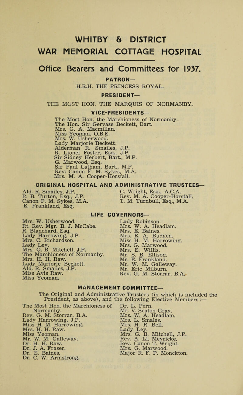 WAR MEMORIAL COTTAGE HOSPITAL Office Bearers and Committees for 1937. PATRON— H.R.H. THE PRINCESS ROYAL. PRESIDENT— THE MOST HON. THE MARQUIS OF NORMANBY. VICE-PRESIDENTS— The Most Hon. the Marchioness of Normanby. The Hon. Sir Gervase Beckett, Bart. Mrs. G. A. Macmillan. Miss Yeoman, O.B.E. Mrs. W. Usherwood. Lady Marjorie Beckett. Alderman R. Smailes, J.P. R. Lionel Foster, Esq., J.P. Sir Sidney Herbert, Bart., M.P. G. Marwood, Esq. Sir Paul Latham, Bart., M.P. Rev. Canon F. M. Sykes, M.A. Mrs. M. A. Cooper-Horsfall. ORIGINAL HOSPITAL AND ADMINISTRATIVE TRUSTEES— Aid. R. Smailes, J.P. C. Wright, Esq., A.C.A. R. B. Turton, Esq., J.P. Rev. M. A. Cooper-Horsfall. Canon F. M. Sykes, M.A. T. M. Turnbull, Esq., M.A. E. Frankland, Esq. LIFE GOVERNORS— Mrs. W. Usherwood. Rt. Rev. Mgr. B. J. McCabe. R. Blanchard, Esq. Lady Harrowing, J.P. Mrs. C. Richardson. Lady Ley. Mrs. G. B. Mitchell, J.P. The Marchioness of Normanby. Mrs. H. H. Raw. Lady Marjorie Beckett. Aid. R. Smailes, J.P. Miss Avis Raw. Miss Yeoman. Lady Robinson. Mrs. W. A. Headlam. Mrs. E. Baines. Mrs. E. A. Budgen. Miss H. M. Harrowing. Mrs. G. Marwood. Mrs. E. Willis. Mr. S. B. Ellison. Mr. E. Frankland. Mr. W. M. Galleway. Mr. Eric Milburn. Rev. G. M. Storrar, B.A. MANAGEMENT COMMITTEE— The Original and Administrative Trustees (in which is included the President, as above), and The Most Hon. the Marchioness of Normanby. Rev. G. M. Storrar, B.A. Lady Harrowing, J.P. Miss H. M. Harrowing. Mrs. H. H. Raw. Miss Yeoman. Mr. W. M. Galleway. Dr. H. H. Raw. Dr. J. A. Fraser. Dr. E. Baines. Dr. C. W. Armstrong. the following Elective Members :— Dr. L. Pern. Mr. V. Seaton Gray. Mrs. W. A. Headlam. Mrs. L. Smales. Mrs. H. R. Bell. Lady Ley. Mrs. G. B. Mitchell, J.P. Rev. A. LI. Meyricke. Rev. Canon T. Wright. Mrs. G. Marwood. Major R. F. P. Monckton.