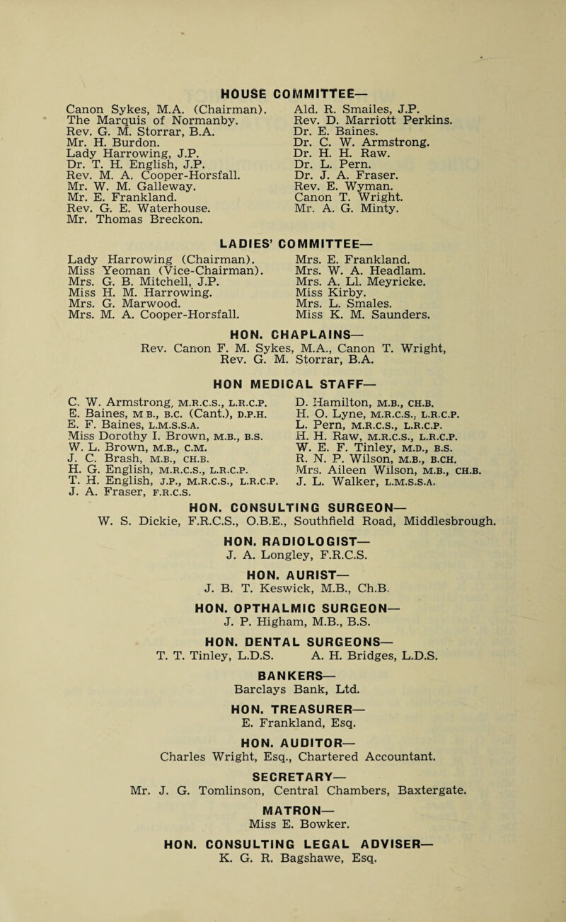 HOUSE COMMITTEE— Canon Sykes, M.A. (Chairman). The Marquis of Normanby. Rev. G. M. Storrar, B.A. Mr. H. Burdon. Lady Harrowing, J.P. Dr. T. H. English, J.P. Rev. M. A. Cooper-Horsfall. Mr. W. M. Galleway. Mr. E. Frankland. Rev. G. E. Waterhouse. Mr. Thomas Breckon. Aid. R. Smailes, J.P. Rev. D. Marriott Perkins. Dr. E. Baines. Dr. C. W. Armstrong. Dr. H. H. Raw. Dr. L. Pern. Dr. J. A. Fraser. Rev. E. Wyman. Canon T. Wright. Mr. A. G. Minty. LADIES’ COMMITTEE— Lady Harrowing (Chairman). Miss Yeoman (Vice-Chairman). Mrs. G. B. Mitchell, J.P. Miss H. M. Harrowing. Mrs. G. Marwood. Mrs. M. A. Cooper-Horsfall. Mrs. E. Frankland. Mrs. W. A. Headlam. Mrs. A. LI. Meyricke. Miss Kirby. Mrs. L. Smales. Miss K. M. Saunders. HON. CHAPLAINS— Rev. Canon F. M. Sykes, M.A., Canon T. Wright, Rev. G. M. Storrar, B.A. HON MEDICAL STAFF C. W. Armstrong, m.r.c.s., l.r.c.p. E. Baines, m b., b.c. (Cant.), d.p.h. E. F. Baines, l.m.s.s.a. Miss Dorothy I. Brown, m.b., b.s. W. L. Brown, m.b., c.m. J. C. Brash, m.b., ch.b. H. G. English, m.r.c.s., l.r.c.p. T. H. English, j.p., m.r.c.s., l.r.c.p. J. A. Fraser, f.r.c.s. D. Hamilton, m.b., ch.b. H. O. Lyne, m.r.c.s.. l.r.c.p. L. Pern, m.r.c.s., l.r.c.p. H. H. Raw, M.R.C.S., L.R.C.P. W. E. F. Tinley, m.d., b.s. R. N. P. Wilson, m.b., b.ch. Mrs. Aileen Wilson, m.b., ch.b. J. L. Walker, l.m.s.s.a. HON. CONSULTING SURGEON— W. S. Dickie, F.R.C.S., O.B.E., Southfield Road, Middlesbrough. HON. RADIOLOGIST— J. A. Longley, F.R.C.S. HON. AURIST— J. B. T. Keswick, M.B., Ch.B. HON. OPTHALMIC SURGEON— J. P. Higham, M.B., B.S. HON. DENTAL SURGEONS— T. T. Tinley, L.D.S. A. H. Bridges, L.D.S. BANKERS— Barclays Bank, Ltd. HON. TREASURER— E. Frankland, Esq. HON. AUDITOR— Charles Wright, Esq., Chartered Accountant. SECRETARY— Mr. J. G. Tomlinson, Central Chambers, Baxtergate. MATRON— Miss E. Bowker. HON. CONSULTING LEGAL ADVISER— K. G. R. Bagshawe, Esq.