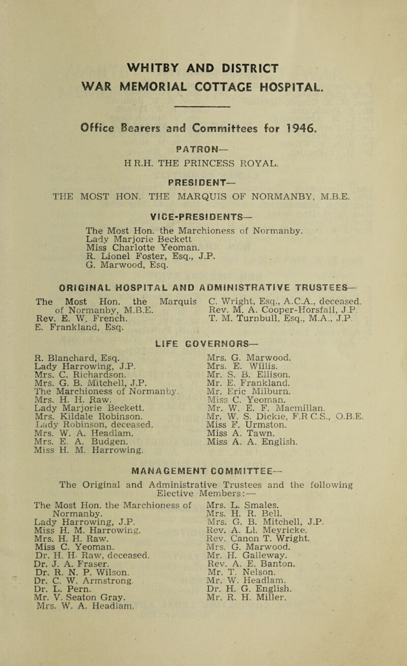 WHITBY AND DISTRICT WAR MEMORIAL COTTAGE HOSPITAL Office Bearers and Committees for 1946. PATRON— H R.H. THE PRINCESS ROYAL. PRESS DENT— THE MOST HON. THE MARQUIS OF NORMANBY, M.B.E. V ICE-PRESIDENTS— The Most Hon. the Marchioness of Normanby. Lady Marjorie Beckett Miss Charlotte Yeoman. R. Lionel Foster, Esq., J.P. G. Marwood, Esq. ORIGINAL HOSPITAL AND ADMINISTRATIVE TRUSTEES— The Most Hon. the Marquis C. Wright, Esq,, A.C.A., deceased. of Normanby, M.B.E. Rev. M. A. Cooper-Horsfall, J.P. Rev. E. W. French. T. M. Turnbull, Esq., M.A., J.P E. Frankland, Esq. LIFE GOVERNORS— R. Blanchard, Esq. Lady Harrowing, J.P. Mrs. C. Richardson. Mrs. G. B. Mitchell, J.P. The Marchioness of Normanby. Mrs. H. Ii. Raw. Lady Marjorie Beckett. Mrs. Kildale Robinson. Lady Robinson, deceased. Mrs. W. A. Headlam. Mrs. E. A. Budgen. Miss H. M. Harrowing. Mrs. G. Marwood. Mrs. E. Willis. Mr. S. B. Ellison. Mr. E. Frankland. Mr. Eric Miiburn. Miss C. Yeoman. Mr. W. E. F. Macmillan. Mr. W. S. Dickie, F.R C.S., O.B.E. Miss F. Urmston. Miss A. Tawn. Miss A. A. English. MANAGEMENT COMMITTEE— The Original and Administrative Trustees and the following Elective Members: — The Most Hon. the Marchioness of Mrs. L. Smales. Normanby. Lady Harrowing, J.P. Miss H. M. Harrowing. Mrs. H. H. Raw. Miss C. Yeoman. Dr. H. H- Raw, deceased. Dr. J. A. Fraser. Dr. R. N. P. Wilson. Dr. C. W. Armstrong. Dr. L. Pern. Mr. V. Seaton Gray. Mrs. W. A. Headlam, Mrs. H. R. Bell. Mrs. G. B. Mitchell, J.P. Rev. A. LI. Meyricke. Rev. Canon T. Wright. Mrs. G. Marwood. Mr. H. Galleway. Rev. A. E. Banton. Mr. T. Nelson. Mr. W. Headlam. Dr. H. G. English. Mr. R. H. Miller.