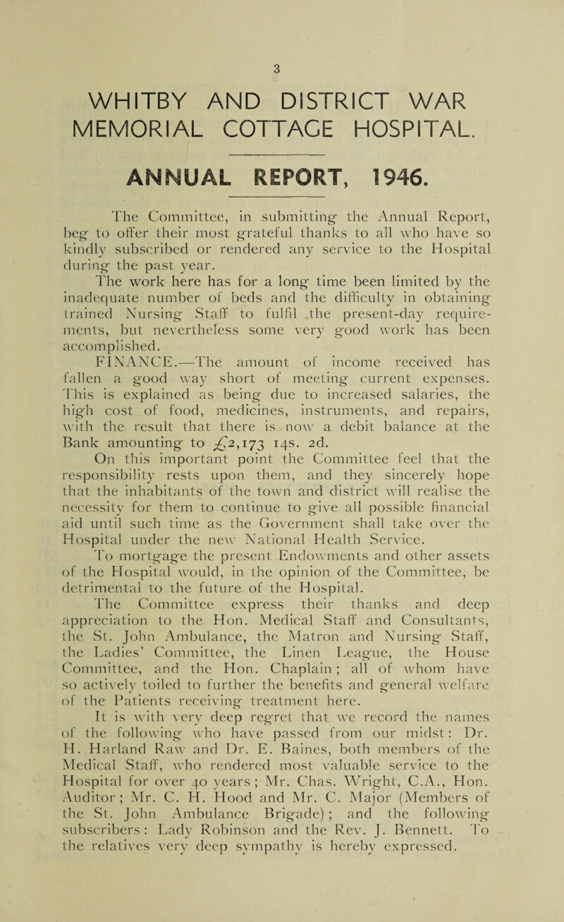 WHITBY AND DISTRICT WAR MEMORIAL COTTAGE HOSPITAL ANNUAL REPORT, 1946. The Committee, in submitting- the Annual Report, beg to offer their most grateful thanks to all who have so kindly subscribed or rendered any service to the Hospital during the past year. The work here has for a long time been limited by the inadequate number of beds and the difficulty in obtaining trained Nursing Staff to fulfil the present-day require¬ ments, but nevertheless some very good work has been accomplished. FINANCE.—-The amount of income received has fallen a good way short of meeting current expenses. This is explained as being due to increased salaries, the high cost of food, medicines, instruments, and repairs, with the result that there is now a debit balance at the Bank amounting to £2,173 14s. 2d. On this important point the Committee feel that the responsibility rests upon them, and they sincerely hope that the inhabitants of the town and district will realise the necessity for them to continue to give all possible financial aid until such time as the Government shall take over the Hospital under the new National Health Service. To mortgage the present Endowments and other assets of the Hospital would, in the opinion of the Committee, be detrimental to the future of the Hospital. The Committee express their thanks and deep appreciation to the Hon. Medical Staff and Consultants, the St. John Ambulance, the Matron and Nursing Staff, the Ladies’ Committee, the Linen League, the House Committee, and the Hon. Chaplain ; all of whom have so actively toiled to further the benefits and general welfare of the Patients receiving treatment here. It is with very deep regret that we record the names of the following who have passed from our midst: Dr. FI. Harland Raw and Dr. E. Baines, both members of the Medical Staff, who rendered most valuable service to the Hospital for over 40 years; Mr. Chas. Wright, C.A., Hon. Auditor ; Mr. C. H. Hood and Mr. C. Major (Members of the St. John Ambulance Brigade) ; and the following subscribers : Lady Robinson and the Rev. J. Bennett. To the relatives very deep sympathy is hereby expressed.