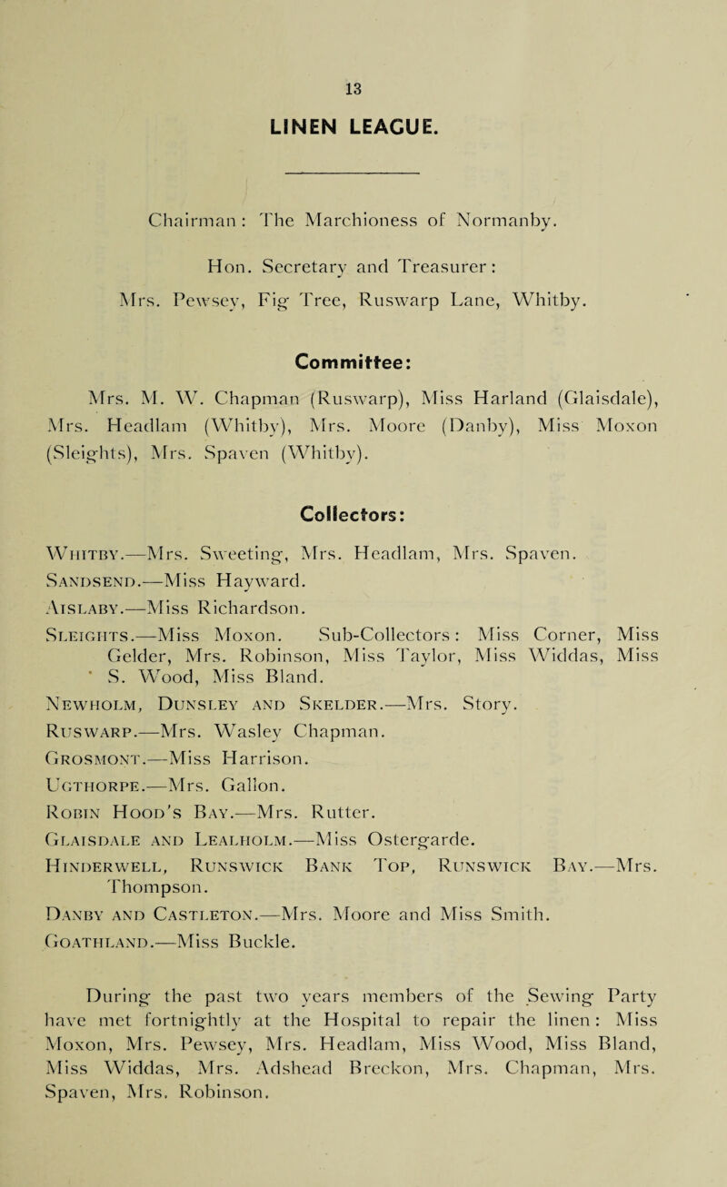 LINEN LEAGUE. Chairman : The Marchioness of Normanby. Hon. Secretary and Treasurer: Mrs. Pewsey, Fig Tree, Ruswarp Lane, Whitby. Committee: Mrs. M. W. Chapman (Ruswarp), Miss Harland (Glaisdale), Mrs. Headlam (Whitby), Mrs. Moore (Dauby), Miss Moxon (Sleights), Mrs. Spaven (Whitby). Collectors: Whitby.—Mrs. Sweeting, Mrs. Headlam, Mrs. Spaven. Sand send .—Miss H ay ward. Aislaby.—Miss Richardson. Sleights.—-Miss Moxon. Sub-Collectors: Miss Corner, Miss Gelder, Mrs. Robinson, Miss Taylor, Miss Widdas, Miss ’ S. Wood, Miss Bland. Newholm, Dunsley and Skelder.—Mrs. Story. Ruswarp.—Mrs. Waslev Chapman. Grosmont.—Miss Harrison. Ugthorpe.—Mrs. Gallon. Robin Hood’s Bay.—Mrs. Rutter. Glaisdale and Lealholm.—Miss Ostergarde. Hinderwell, Runswick Bank Top, Runswick Bay.—Mrs. Thompson. Danby and Castleton.—Mrs. Moore and Miss Smith. Goathland.—Miss Buckle. During the past two years members of the Sewing Party have met fortnightly at the Hospital to repair the linen: Miss Moxon, Mrs. Pewsey, Mrs. Headlam, Miss Wood, Miss Bland, Miss Widdas, Mrs. Adshead Breckon, Mrs. Chapman, Mrs. Spaven, Mrs. Robinson.