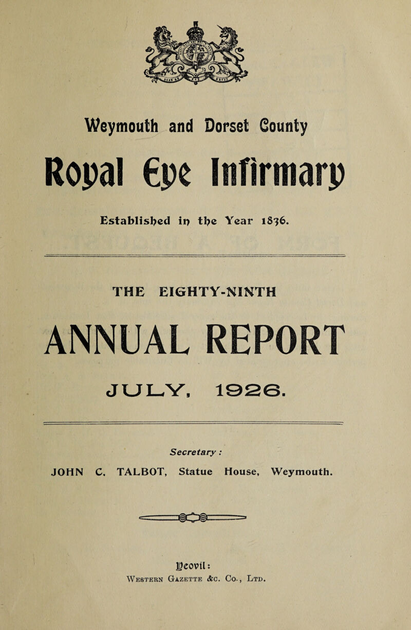 Weymouth and Dorset County Ropal €pe Itiflrtnarp Established ii> the Year 1816. THE EIGHTY-NINTH ANNUAL REPORT JULY, 1926. Secretary : JOHN C. TALBOT, Statue House, Weymouth. leovtl: Western Gazette <fec. Co., Ltd.