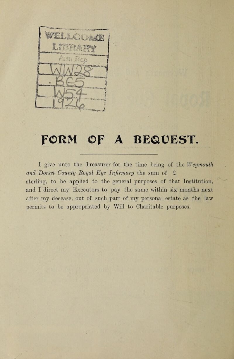 FORM OF A BEOEEST. I give unto the Treasurer for the time being of the Weymouth and Dorset Comity Royal Eye Infirmary the sum of £ sterling, to be applied to the general purposes of that Institution, and I direct my Executors to pay the same within six months next after my decease, out of such part of my personal estate as the law permits to be appropriated by Will to Charitable purposes.