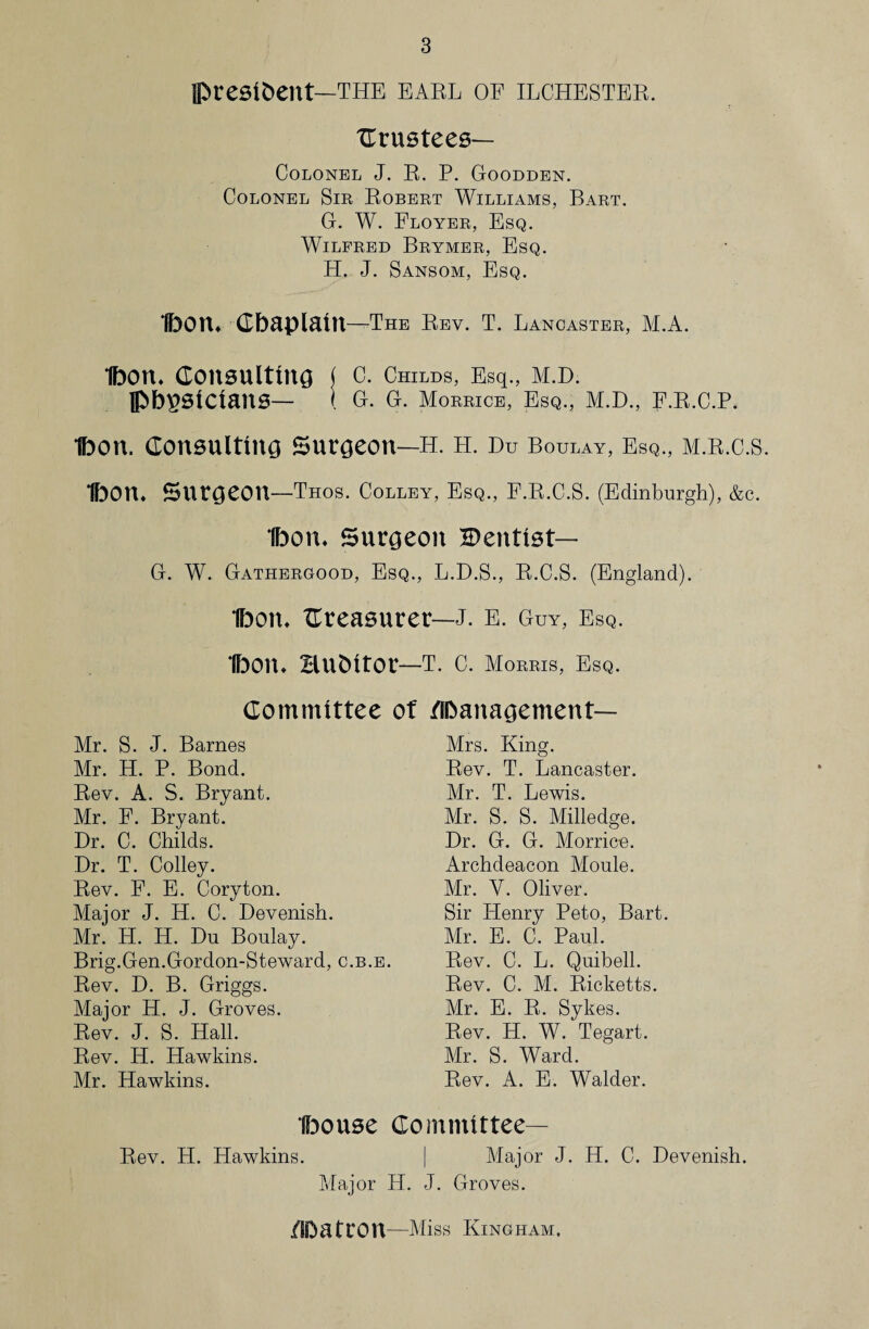 president—the earl of ilchester. Crustees— Colonel J. R. P. Goodden. Colonel Sir Robert Williams, Bart. G. W. Floyer, Esq. Wilfred Brymer, Esq. H. J. Sansom, Esq. IfoOlU Gbaplaitt—The Rev. T. Lancaster, M.A. Ibon* Consulting ( c. Childs, Esq., M.D. physicians— ( G. G. Morrice, Esq., m.d., f.r.c.p. Ibon. Consulting Surgeon—h. h. Du Boulay, Esq., m.r.c.s. Ibon* Surgeon—Thos. Colley, Esq., F.R.C.S. (Edinburgh), &c. Ibon* Surgeon Dentist— G. W. Gathergood, Esq., L.D.S., R.C.S. (England). Ibon* treasurer—J. E. Guy, Esq. Ibon* Hubitor—T. C. Morris, Esq. Committee of flbanagement— Mr. S. J. Barnes Mr. H. P. Bond. Rev. A. S. Bryant. Mr. F. Bryant. Dr. C. Childs. Dr. T. Colley. Rev. F. E. Coryton. Major J. H. C. Devenish. Mr. H. H. Du Boulay. Brig.Gen.Gordon-Steward, c.b.e. Rev. D. B. Griggs. Major H. J. Groves. Rev. J. S. Hall. Rev. H. Hawkins. Mr. Hawkins. Mrs. King. Rev. T. Lancaster. Mr. T. Lewis. Mr. S. S. Milledge. Dr. G. G. Morrice. Archdeacon Moule. Mr. Y. Oliver. Sir Henry Peto, Bart. Mr. E. C. Paul. Rev. C. L. Quibell. Rev. C. M. Ricketts. Mr. E. R. Sykes. Rev. H. W. Tegart. Mr. S. Ward. Rev. A. E. Walder. Bouse Committee— Rev. H. Hawkins. | Major J. H. C. Devenish. Major H. J. Groves. ZlDatron —Miss King ham.