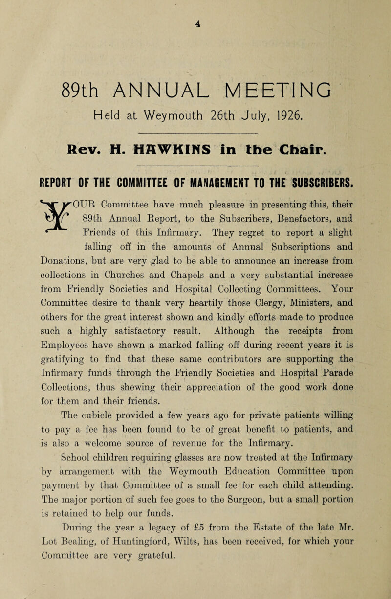 89th ANNUAL MEETING Held at Weymouth 26th July, 1926. Rev. H. HKWKINS in the Chair. REPORT OF THE COMMITTEE OF MANAGEMENT TO THE SUBSCRIBERS. vV'irOUR Committee have much pleasure in presenting this, their vJV/ 89th Annual Report, to the Subscribers, Benefactors, and Friends of this Infirmary. They regret to report a slight falling off in the amounts of Annual Subscriptions and Donations, but are very glad to be able to announce an increase from collections in Churches and Chapels and a very substantial increase from Friendly Societies and Flospital Collecting Committees. Your Committee desire to thank very heartily those Clergy, Ministers, and others for the great interest shown and kindly efforts made to produce such a highly satisfactory result. Although the receipts from Employees have shown a marked falling off during recent years it is gratifying to find that these same contributors are supporting the Infirmary funds through the Friendly Societies and Hospital Parade Collections, thus shewing their appreciation of the good work done for them and their friends. The cubicle provided a few years ago for private patients willing to pay a fee has been found to be of great benefit to patients, and is also a welcome source of revenue for the Infirmary. School children requiring glasses are now treated at the Infirmary by arrangement with the Weymouth Education Committee upon payment by that Committee of a small fee for each child attending. The major portion of such fee goes to the Surgeon, but a small portion is retained to help our funds. During the year a legacy of £5 from the Estate of the late Mr. Lot Bealing, of Huntingford, Wilts, has been received, for which your Committee are very grateful.