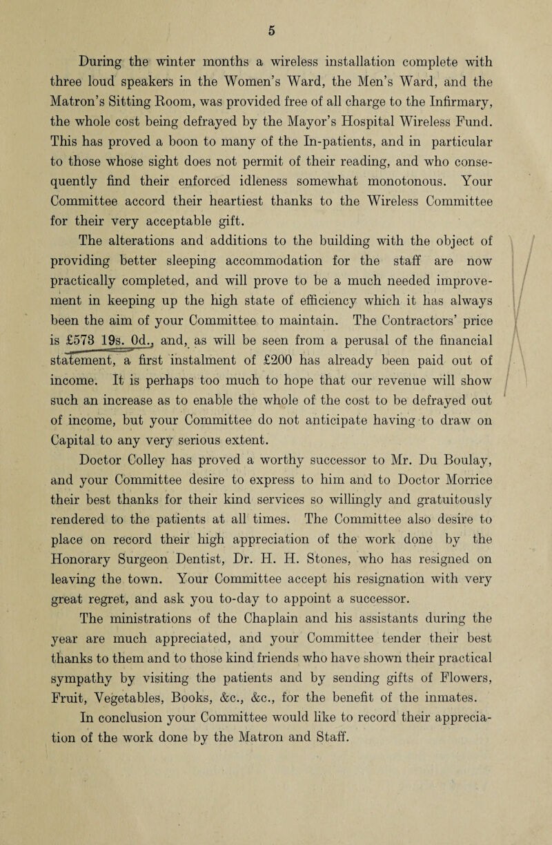 During the winter months a wireless installation complete with three loud speakers in the Women’s Ward, the Men’s Ward, and the Matron’s Sitting Room, was provided free of all charge to the Infirmary, the whole cost being defrayed by the Mayor’s Hospital Wireless Fund. This has proved a boon to many of the In-patients, and in particular to those whose sight does not permit of their reading, and who conse¬ quently find their enforced idleness somewhat monotonous. Your Committee accord their heartiest thanks to the Wireless Committee for their very acceptable gift. The alterations and additions to the building with the object of providing better sleeping accommodation for the staff are now practically completed, and will prove to be a much needed improve¬ ment in keeping up the high state of efficiency which it has always been the aim of your Committee to maintain. The Contractors’ price is £578 19s. Od., and, as will be seen from a perusal of the financial statement, a first instalment of £200 has already been paid out of income. It is perhaps too much to hope that our revenue will show such an increase as to enable the whole of the cost to be defrayed out of income, but your Committee do not anticipate having to draw on Capital to any very serious extent. Doctor Colley has proved a worthy successor to Mr. Du Boulay, and your Committee desire to express to him and to Doctor Morrice their best thanks for their kind services so willingly and gratuitously rendered to the patients at all times. The Committee also desire to place on record their high appreciation of the work done by the Honorary Surgeon Dentist, Dr. H. H. Stones, who has resigned on leaving the town. Your Committee accept his resignation with very great regret, and ask you to-day to appoint a successor. The ministrations of the Chaplain and his assistants during the year are much appreciated, and your Committee tender their best thanks to them and to those kind friends who have shown their practical sympathy by visiting the patients and by sending gifts of Flowers, Fruit, Vegetables, Books, &c., &c., for the benefit of the inmates. In conclusion your Committee would like to record their apprecia¬ tion of the work done by the Matron and Staff.