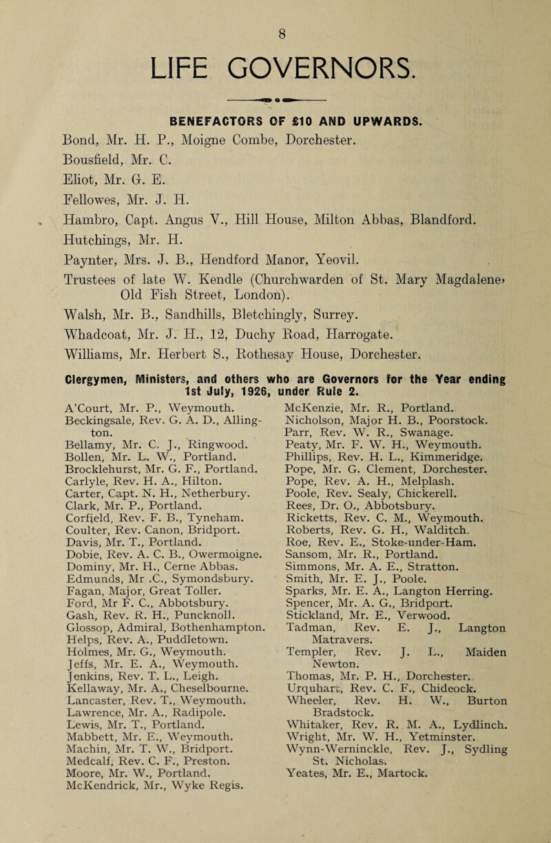 LIFE GOVERNORS BENEFACTORS OF £10 AND UPWARDS. Bond, Mr. H. P., Moigne Combe, Dorchester. Bousfield, Mr. C. Eliot, Mr. G. E. Eellowes, Mr. J. H. Hambro, Capt. Angus V., Hill House, Milton Abbas, Blandford. Hutchings, Mr. H. Paynter, Mrs. J. B., Hendford Manor, Yeovil. Trustees of late W. Kendle (Churchwarden of St. Mary Magdalene* Old Fish Street, London). Walsh, Mr. B., Sandhills, Bletchingly, Surrey. Whadcoat, Mr. J. PI., 12, Duchy Road, Harrogate. Williams, Air. Herbert S., Rothesay House, Dorchester. Clergymen, Ministers, and others who are Governors for the Year ending 1st July, 1926, A’Court, Mr. P., Weymouth. Beckingsale, Rev. G. A. D., Ailing- ton. Bellamy, Mr. C. J., Ringwood. Bollen, Mr. L. W., Portland. Brocklehurst, Mr. G. F., Portland. Carlyle, Rev. H. A., Hilton. Carter, Capt. N. H., Netherbury. Clark, Mr. P., Portland. Corfjeld, Rev. F. B., Tyneham. Coulter, Rev. Canon, Bridport. Davis, Mr. T., Portland. Dobie, Rev. A. C. B., Owermoigne. Dominy, Mr. H., Cerne Abbas. Edmunds, Mr .C., Symondsbury. Fagan, Major, Great Toller. Ford, Mr F. C., Abbotsbury. Gash, Rev. R. H., Puncknoll. Glossop, Admiral, Bothenhampton. Helps, Rev. A., Puddletown. Holmes, Mr. G., Weymouth. Jeffs, Mr. E. A., Weymouth. Jenkins, Rev. T. L., Leigh. Kellaway, Mr. A., Cheselbourne. Lancaster, Rev. T., Weymouth. Lawrence, Mr. A., Radipole. Lewis, Mr. T., Portland. Mabbett, Mr. E., Weymouth. Machin, Mr. T. W., Bridport. Medcalf, Rev. C. F., Preston. Moore, Mr. W., Portland. McKendrick, Mr., Wyke Regis. under Rule 2. McKenzie, Mr. R., Portland. Nicholson, Major H. B., Poorstock. Parr, Rev. W. R., Swanage. Peaty, Mr. F. W. H., Weymouth. Phillips, Rev. H. L., Kimmeridge. Pope, Mr. G. Clement, Dorchester. Pope, Rev. A. H., Melplash. Poole, Rev. Sealy, Chickerell. Rees, Dr. O., Abbotsbury. Ricketts, Rev. C. M., Weymouth. Roberts, Rev. G. H., Walditch, Roe, Rev. E., Stoke-under-Ham. Sansom, Mr. R., Portland. Simmons, Mr. A. E., Stratton. Smith, Mr. E. J., Poole. Sparks, Mr. E. A., Langton Herring. Spencer, Mr. A. G., Bridport. Stickland, Mr. E., Verwood. Tadman, Rev. E. J., Langton Matravers. Templer, Rev. J. L., Maiden Newton. Thomas, Mr. P. H., Dorchester. Urquharc, Rev. C. F., Chideock. Wheeler, Rev. H. W., Burton Bradstock. Whitaker, Rev. R. M. A., Lydlinch. Wright, Mr. W. H., Yetminster. Wynn-Werninckle, Rev. J., Sydling St. Nicholas. Yeates, Mr. E., Martock.