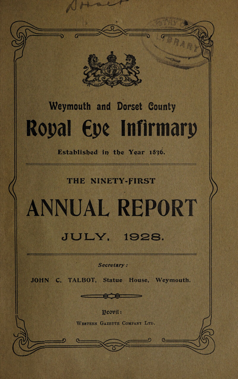 -C-■^ W .! ' ■/« _>r_,»,*'* ■ Weymouth and Dorset County Ropal €pe ItiTirtnarp Established in the Year iS?6. THE NINETY-FIRST ANNUAL REPORT JULY, 1928 Secretary: JOHN C. TALBOT, Statue House, Weymouth. __-—. -----a