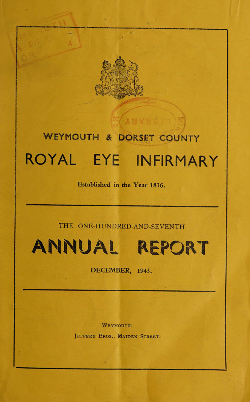 * f. .., / # p: jf f' 5 : \ L i * \ WEYMOUTH & DORSET COUNTY ROYAL EYE INFIRMARY Established in the Year 1836. THE ONE-HUNDRED-AND-SEVENTH ANNUAL REPORT DECEMBER, 1943. Weymouth: Jeffery Bros., Maiden Street,