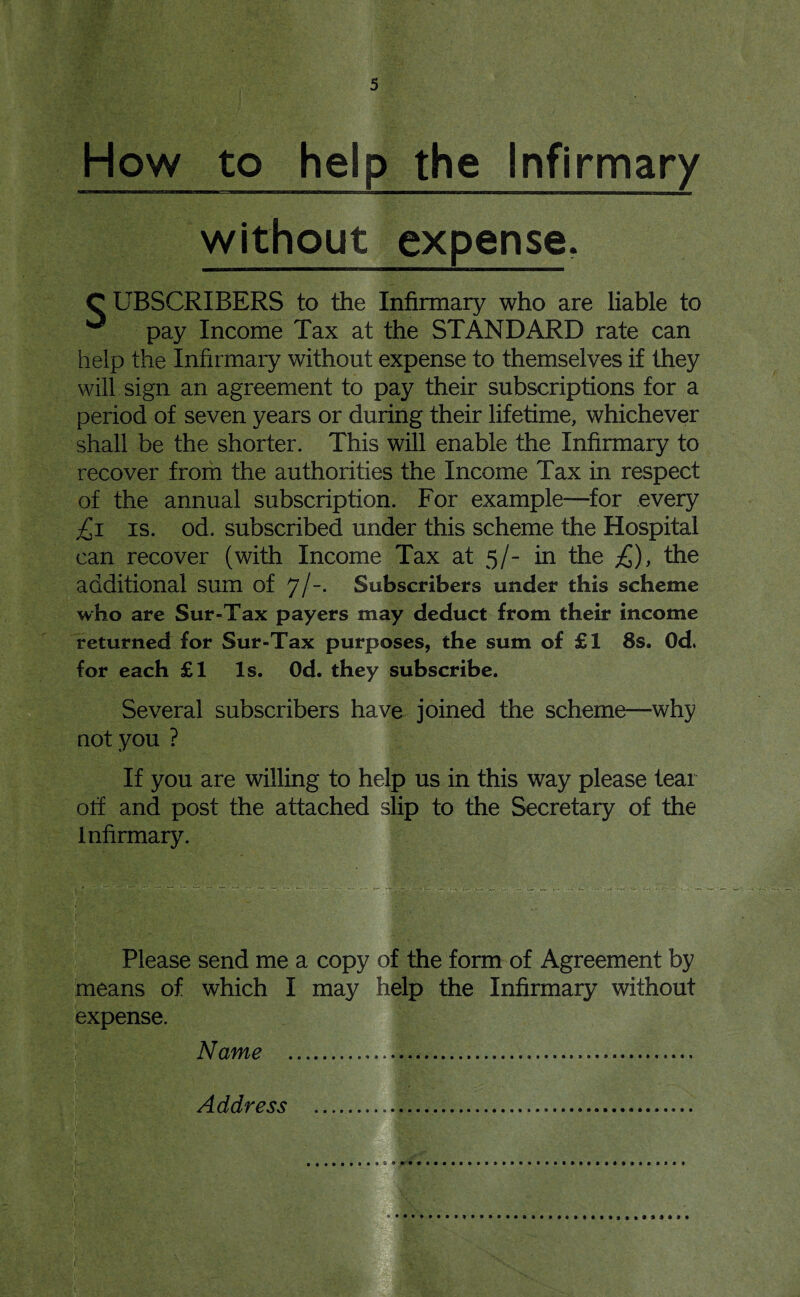 How to help the Infirmary without expense. C UBSCRIBERS to the Infirmary who are liable to ^ pay Income Tax at the STANDARD rate can help the Infirmary without expense to themselves if they will sign an agreement to pay their subscriptions for a period of seven years or during their lifetime, whichever shall be the shorter. This will enable the Infirmary to recover from the authorities the Income Tax in respect of the annual subscription. For example—for every £1 is. od. subscribed under this scheme the Hospital can recover (with Income Tax at 5/- in the £), the additional sum of 7/“- Subscribers under this scheme who are Sur-Tax payers may deduct from their income returned for Sur-Tax purposes, the sum of £1 8s. Od* for each £1 Is. Od. they subscribe. Several subscribers have joined the scheme—why not you ? If you are willing to help us in this way please tear off and post the attached slip to the Secretary of the Infirmary. Please send me a copy of the form of Agreement by means of which I may help the Infirmary without expense. Name ........ Address