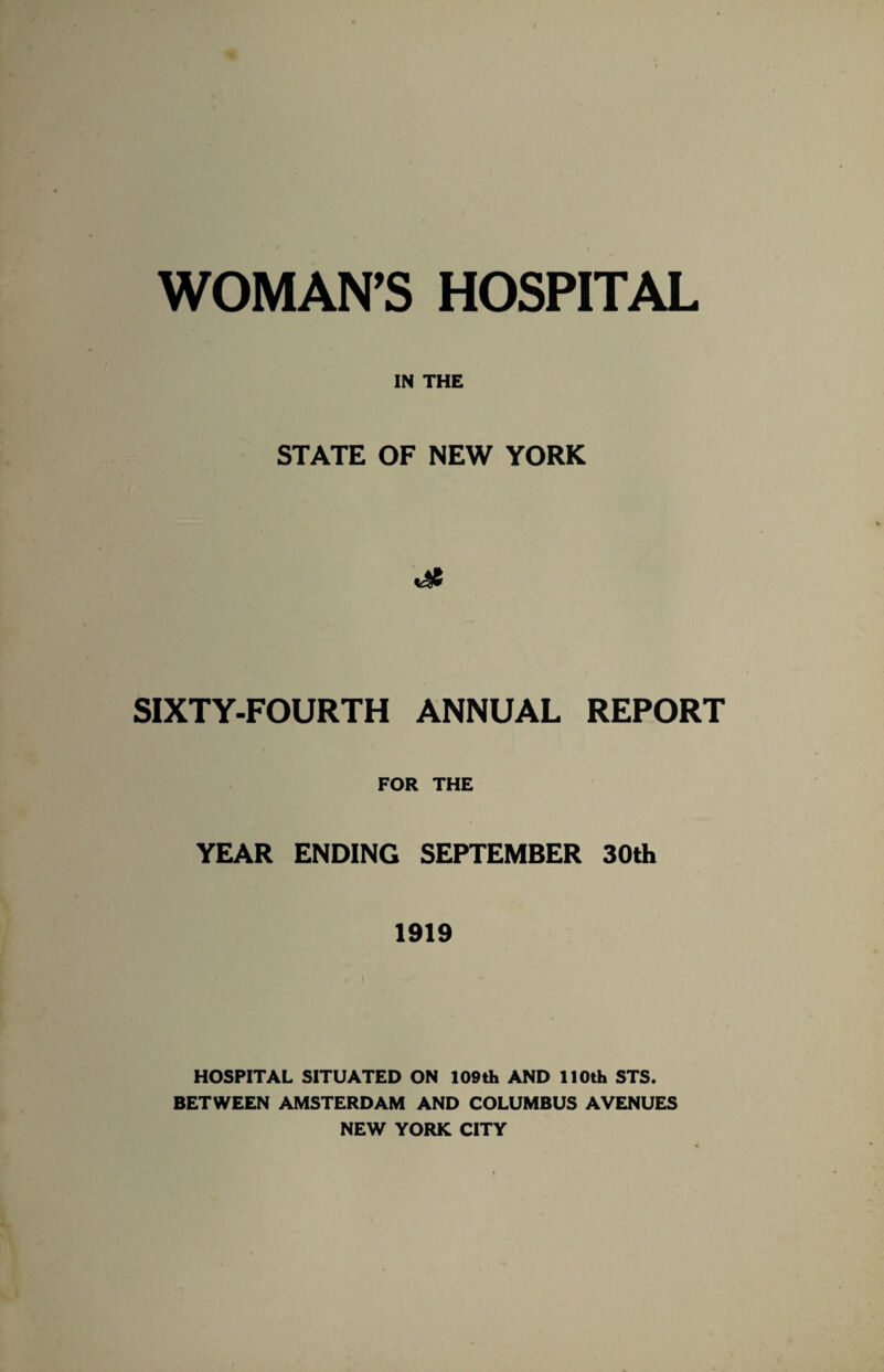 WOMAN’S HOSPITAL IN THE STATE OF NEW YORK SIXTY-FOURTH ANNUAL REPORT FOR THE YEAR ENDING SEPTEMBER 30th 1919 HOSPITAL SITUATED ON 109th AND 110th STS. BETWEEN AMSTERDAM AND COLUMBUS AVENUES NEW YORK CITY