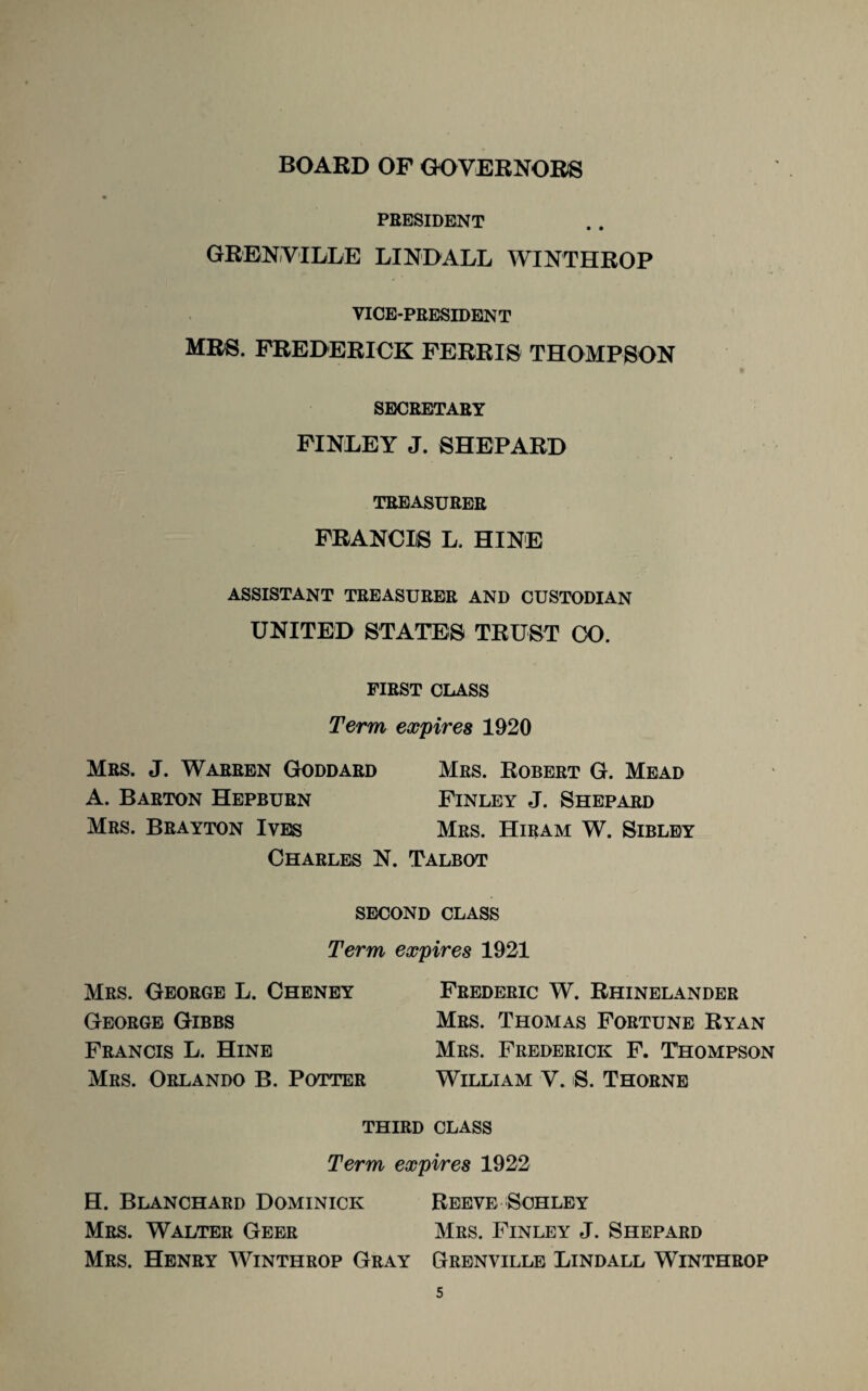 BOARD OF GOVERNORS PRESIDENT GRENVILLE LIND ALL WINTHROP VICE-PRESIDENT MRS. FREDERICK FERRIS THOMPSON SECRETARY FINLEY J. SHEPARD TREASURER FRANCIS L. HINE ASSISTANT TREASURER AND CUSTODIAN UNITED STATES TRUST CO. FIRST CLASS Term expires 1920 Mrs. J. Warren Goddard Mrs. Robert G. Mead A. Barton Hepburn Finley J. Shepard Mrs. Brayton Ives Mrs. Hiram W. Sibley Charles N. Talbot SECOND CLASS Term expires 1921 Mrs. George L. Cheney George Gibbs Francis L. Hine Mrs. Orlando B. Potter Frederic W. Rhinelander Mrs. Thomas Fortune Ryan Mrs. Frederick F. Thompson William V. S. Thorne third class Term expires 1922 H. Blanchard Dominick Reeve Schley Mrs. Walter Geer Mrs. Finley J. Shepard Mrs. Henry Winthrop Gray Grenville Lindall Winthrop