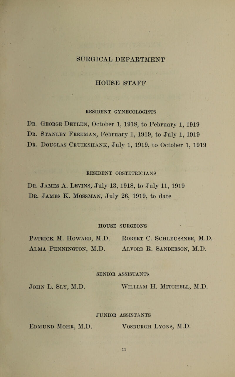 HOUSE STAFF RESIDENT GYNECOLOGISTS Dr. George Deylen, October 1, 1918, to February 1, 1919 Dr. Stanley Freeman, February 1, 1919, to July 1, 1919 Dr. Douglas Cruikshank, July 1, 1919, to October 1, 1919 RESIDENT OBSTETRICIANS Dr. James A. Levins, July 13, 1918, to July 11, 1919 Dr. James K. Mossman, July 26, 1919, to date HOUSE SURGEONS Patrick M. Howard, M.D. Robert C. Schleussner, M.D. Alma Pennington, M.D. Alvord R. Sanderson, M.D. SENIOR ASSISTANTS John L. Sly, M.D. William H. Mitchell, M.D. JUNIOR ASSISTANTS Edmund Mohr, M.D. Vosburgh Lyons, M.D.