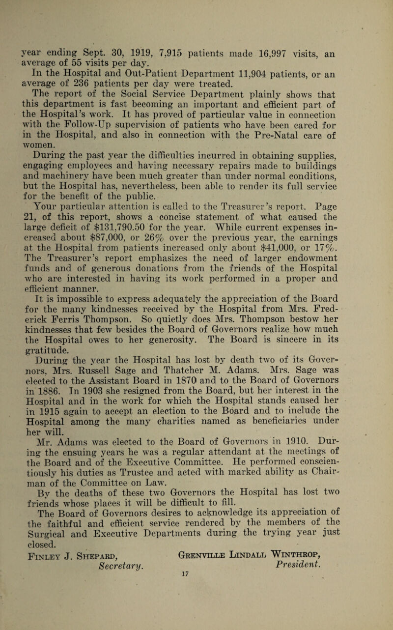 year ending Sept. 30, 1919, 7,915 patients made 16,997 visits, an average of 55 visits per day. In the Hospital and Out-Patient Department 11,904 patients, or an average of 236 patients per day were treated. The report of the Social Service Department plainly shows that this department is fast becoming an important and efficient part of the Hospital’s work. It has proved of particular value in connection with the Follow-Up supervision of patients who have been cared for in the Hospital, and also in connection with the Pre-Natal care of women. During the past year the difficulties incurred in obtaining supplies, engaging employees and having necessary repairs made to buildings and machinery have been much greater than under normal conditions, but the Hospital has, nevertheless, been able to render its full service for the benefit of the public. Your particular attention is called to the Treasurer’s report. Page 21, of this report, shows a concise statement of what caused the large deficit of $131,790.50 for the year. While current expenses in¬ creased about $87,000, or 26% over the previous year, the earnings at the Hospital from patients increased only about $41,000, or 17%. The Treasurer’s report emphasizes the need of larger endowment funds and of generous donations from the friends of the Hospital who are interested in having its work performed in a proper and efficient manner. It is impossible to express adequately the appreciation of the Board for the many kindnesses received by the Hospital from Mrs. Fred¬ erick Ferris Thompson. So quietly does Mrs. Thompson bestow her kindnesses that few besides the Board of Governors realize how much the Hospital owes to her generosity. The Board is sincere in its gratitude. During the year the Hospital has lost by death two of its Gover¬ nors, Mrs. Russell Sage and Thatcher M. Adams. Mrs. Sage was elected to the Assistant Board in 1870) and to the Board of Governors in 1886. In 1903 she resigned from the Board, but her interest in the Hospital and in the work for which the Hospital stands caused her in 1915 again to accept an election to the Board and to include the Hospital among the many charities named as beneficiaries under her will. Mr. Adams was elected to the Board of Governors in 1910. Dur¬ ing the ensuing years he was a regular attendant at the meetings of the Board and of the Executive Committee. He performed conscien¬ tiously his duties as Trustee and acted with marked ability as Chair¬ man of the Committee on Law. Bv the deaths of these two Governors the Hospital has lost two V /-111 friends whose places it will be difficult to nil. The Board of Governors desires to acknowledge its appreciation of the faithful and efficient service rendered by the members of the Surgical and Executive Departments during the trying year just closed. Finley J. Shepard, Grenville Lindall Winthrop, Secretary. President.