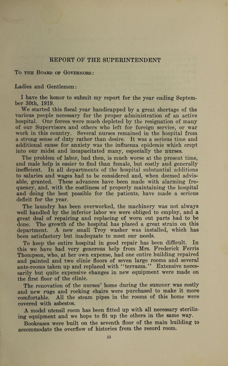 REPORT OF THE SUPERINTENDENT To the Board of Governors: Ladies and Gentlemen: I have the honor to submit my report for the year ending Septem¬ ber 30th, 1919. We started this fiscal year handicapped by a great shortage of the various people necessary for the proper administration of an active hospital. Our forces were much depleted by the resignation of many of our Supervisors and others who left for foreign service, or war work in this country. Several nurses remained in the hospital from a strong sense of duty rather than desire. It was a serious time and additional cause for anxiety was the influenza epidemic which crept into our midst and incapacitated many, especially the nurses. The problem of labor, bad then, is much worse at the present time, and male help is easier to find than female, but costly and generally inefficient. In all departments of the hospital substantial additions to salaries and wages had to be considered and, when deemed advis¬ able, granted. These advances have been made with alarming fre¬ quency, and, with the costliness of properly maintaining the hospital and doing the best possible for the patients, have made a serious deficit for the year. The laundry has been overworked, the machinery was not always well handled by the inferior labor we were obliged to employ, and a great deal of repairing and replacing of worn out parts had to be done. The growth of the hospital has placed a great strain on this department. A new small Troy washer was installed, which has been satisfactory but inadequate to meet our needs. To keep the entire hospital in good repair has been difficult. In this we have had very generous help from Mrs. Frederick Ferris Thompson, who, at her own expense, had one entire building repaired and painted and two clinic floors of seven large rooms and several ante-rooms taken up and replaced with ‘ ‘ terrazza. ’’ Extensive neces¬ sarily but quite expensive changes in new equipment were made on the first floor of the clinic. The renovation of the nurses’ home during the summer was costly and new rugs and rocking chairs were purchased to make it more 'comfortable. All the steam pipes in the rooms of this home were covered with asbestos. A model utensil room has been fitted up with all necessary steriliz¬ ing equipment and we hope to fit up the others in the same way. Bookcases were built on the seventh floor of the main building to accommodate the overflow of histories from the record room.