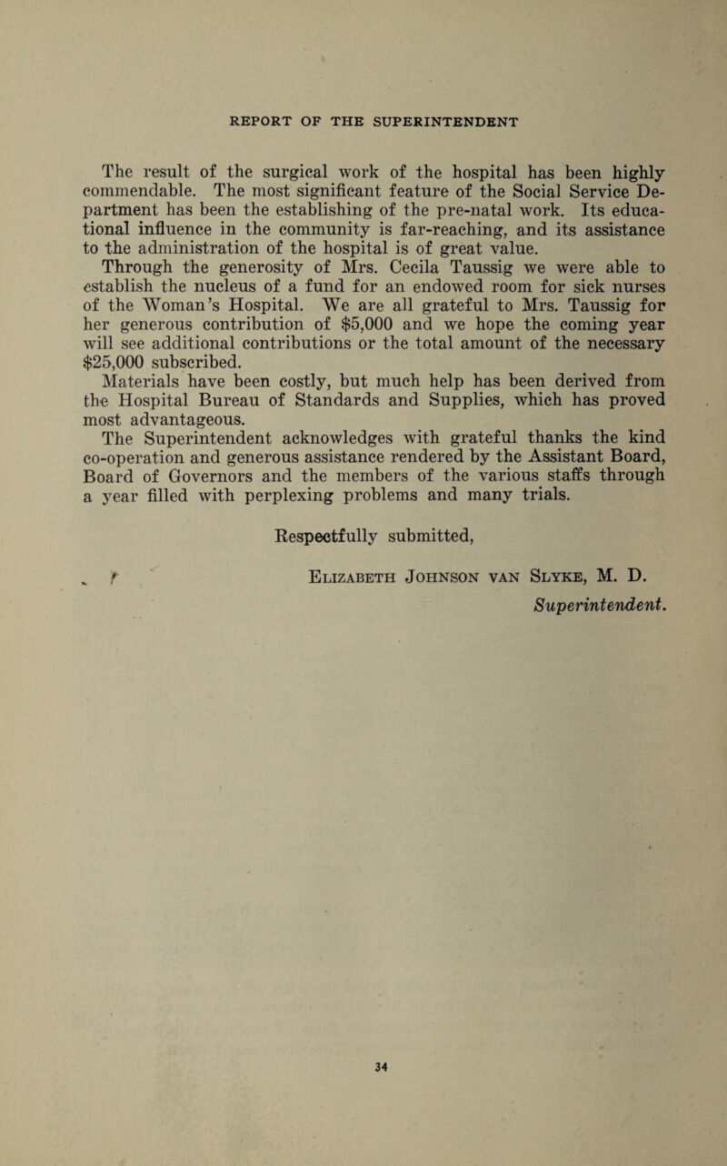 The result of the surgical work of the hospital has been highly commendable. The most significant feature of the Social Service De¬ partment has been the establishing of the pre-natal work. Its educa¬ tional influence in the community is far-reaching, and its assistance to the administration of the hospital is of great value. Through the generosity of Mrs. Cecila Taussig we were able to establish the nucleus of a fund for an endowed room for sick nurses of the Woman’s Hospital. We are all grateful to Mrs. Taussig for her generous contribution of $5,000 and we hope the coming year will see additional contributions or the total amount of the necessary $25,000 subscribed. Materials have been costly, but much help has been derived from the Hospital Bureau of Standards and Supplies, which has proved most advantageous. The Superintendent acknowledges with grateful thanks the kind co-operation and generous assistance rendered by the Assistant Board, Board of Governors and the members of the various staffs through a year filled with perplexing problems and many trials. Respectfully submitted, f Elizabeth Johnson van Slyke, M. D. Superintendent.