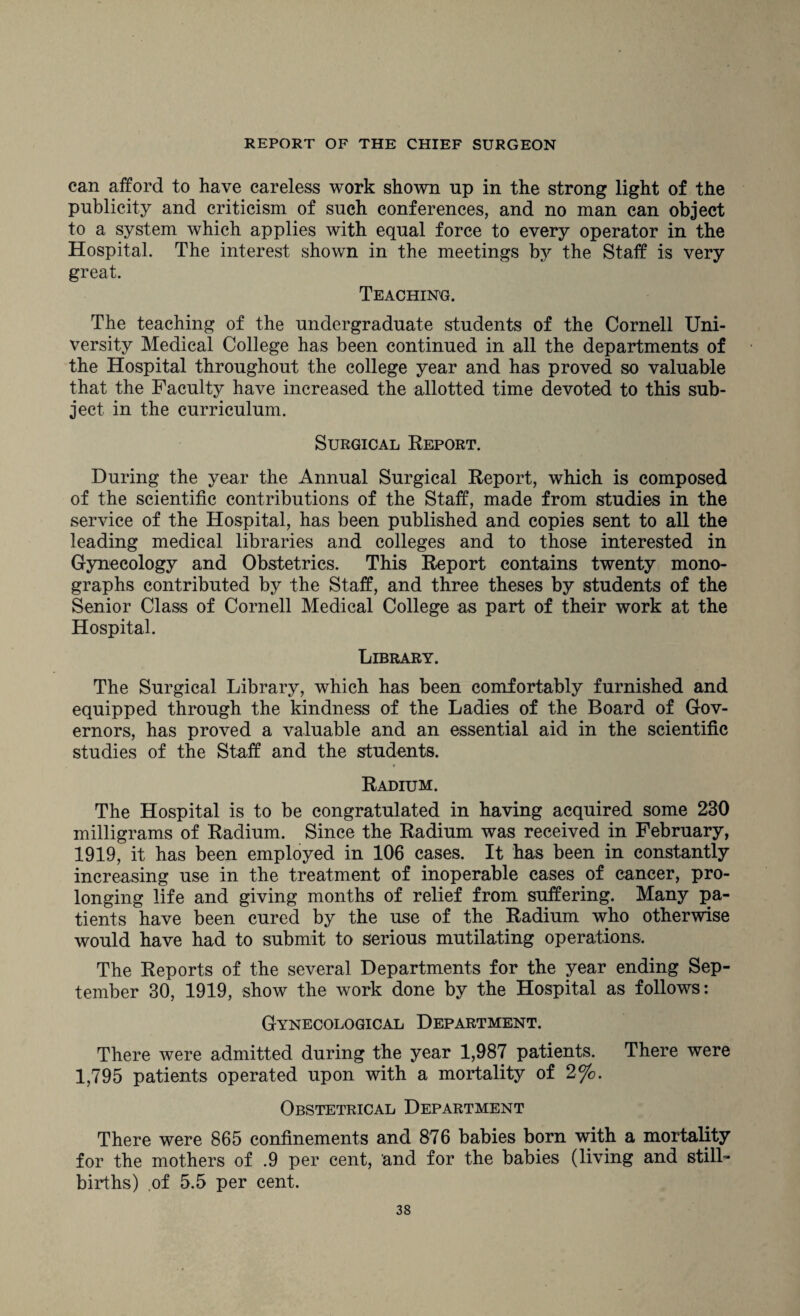 can afford to have careless work shown np in the strong light of the publicity and criticism of such conferences, and no man can object to a system which applies with equal force to every operator in the Hospital. The interest shown in the meetings by the Staff is very great. Teaching. The teaching of the undergraduate students of the Cornell Uni¬ versity Medical College has been continued in all the departments of the Hospital throughout the college year and has proved so valuable that the Faculty have increased the allotted time devoted to this sub¬ ject in the curriculum. Surgical Report. During the year the Annual Surgical Report, which is composed of the scientific contributions of the Staff, made from studies in the service of the Hospital, has been published and copies sent to all the leading medical libraries and colleges and to those interested in Gynecology and Obstetrics. This Report contains twenty mono¬ graphs contributed by the Staff, and three theses by students of the Senior Class of Cornell Medical College as part of their work at the Hospital. Library. The Surgical Library, which has been comfortably furnished and equipped through the kindness of the Ladies of the Board of Gov¬ ernors, has proved a valuable and an essential aid in the scientific studies of the Staff and the students. Radium. The Hospital is to be congratulated in having acquired some 230 milligrams of Radium. Since the Radium was received in February, 1919, it has been employed in 106 cases. It has been in constantly increasing use in the treatment of inoperable cases of cancer, pro¬ longing life and giving months of relief from suffering. Many pa¬ tients have been cured by the use of the Radium who otherwise would have had to submit to serious mutilating operations. The Reports of the several Departments for the year ending Sep¬ tember 30, 1919, show the work done by the Hospital as follows: Gynecological Department. There were admitted during the year 1,987 patients. There were 1,795 patients operated upon with a mortality of 2%. Obstetrical Department There were 865 confinements and 876 babies born with a mortality for the mothers of .9 per cent, and for the babies (living and still¬ births) of 5.5 per cent.