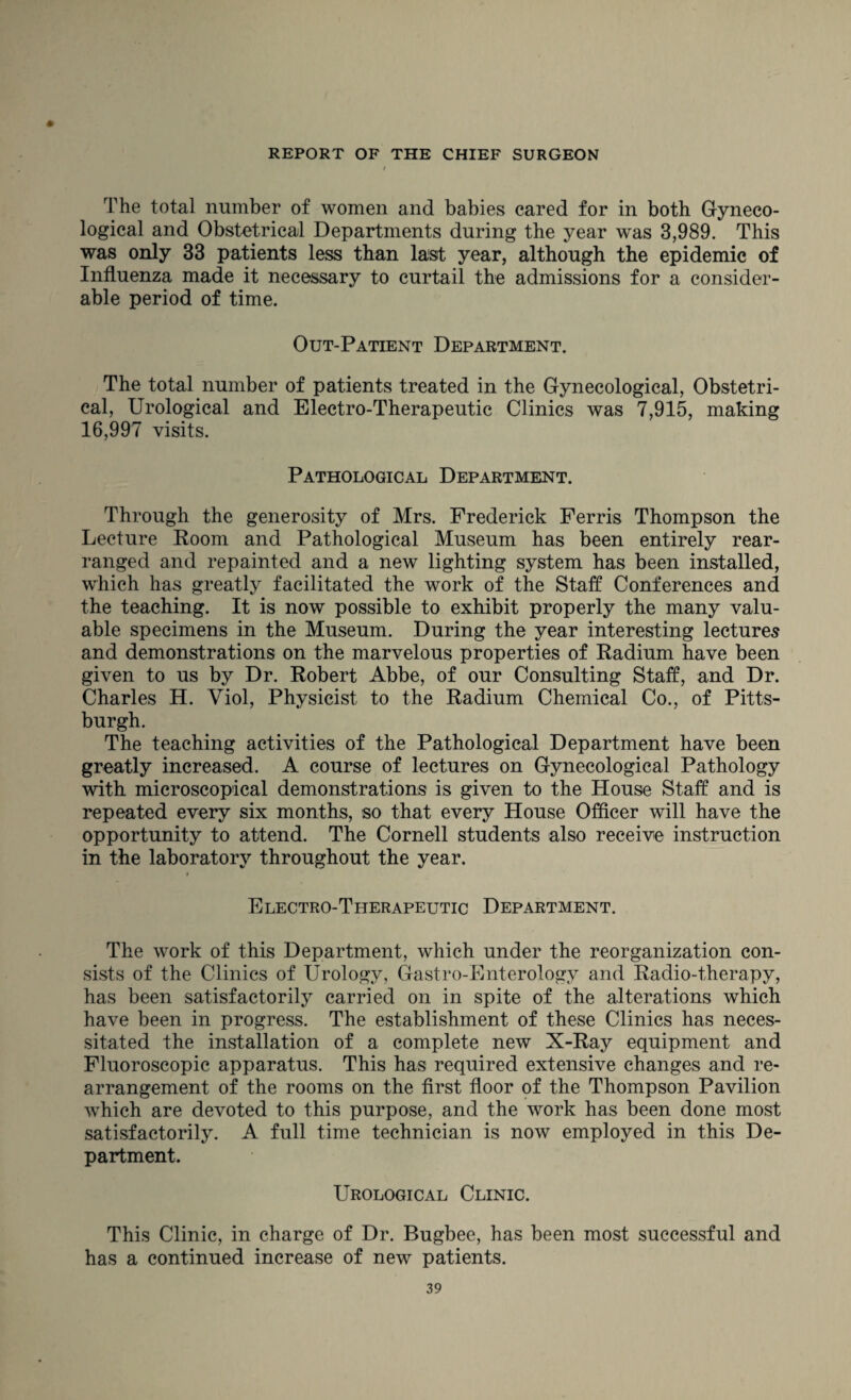 The total number of women and babies cared for in both Gyneco¬ logical and Obstetrical Departments during the year was 3,989. This was only 33 patients less than last year, although the epidemic of Influenza made it necessary to curtail the admissions for a consider¬ able period of time. Out-Patient Department. The total number of patients treated in the Gynecological, Obstetri¬ cal, Urological and Electro-Therapeutic Clinics was 7,915, making 16,997 visits. Pathological Department. Through the generosity of Mrs. Frederick Ferris Thompson the Lecture Room and Pathological Museum has been entirely rear¬ ranged and repainted and a new lighting system has been installed, which has greatly facilitated the work of the Staff Conferences and the teaching. It is now possible to exhibit properly the many valu¬ able specimens in the Museum. During the year interesting lectures and demonstrations on the marvelous properties of Radium have been given to us by Dr. Robert Abbe, of our Consulting Staff, and Dr. Charles H. Viol, Physicist to the Radium Chemical Co., of Pitts¬ burgh. The teaching activities of the Pathological Department have been greatly increased. A course of lectures on Gynecological Pathology with microscopical demonstrations is given to the House Staff and is repeated every six months, so that every House Officer will have the opportunity to attend. The Cornell students also receive instruction in the laboratory throughout the year. Electro-Therapeutic Department. The work of this Department, which under the reorganization con¬ sists of the Clinics of Urology, Gastro-Enterology and Radio-therapy, has been satisfactorily carried on in spite of the alterations which have been in progress. The establishment of these Clinics has neces¬ sitated the installation of a complete new X-Ray equipment and Fluoroscopic apparatus. This has required extensive changes and re¬ arrangement of the rooms on the first floor of the Thompson Pavilion which are devoted to this purpose, and the work has been done most satisfactorily. A full time technician is now employed in this De¬ partment. Urological Clinic. This Clinic, in charge of Dr. Bugbee, has been most successful and has a continued increase of new patients.