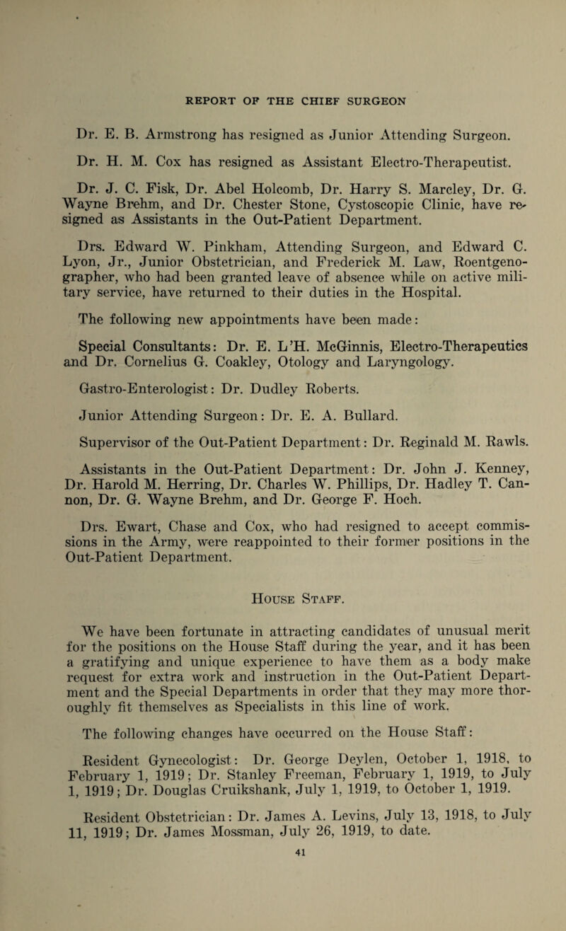 Dr. E. B. Armstrong has resigned as Junior Attending Surgeon. Dr. H. M. Cox has resigned as Assistant Electro-Therapeutist. Dr. J. C. Fisk, Dr. Abel Holcomb, Dr. Harry S. Marcley, Dr. G. Wayne Brehm, and Dr. Chester Stone, Cystoscopic Clinic, have re^ signed as Assistants in the Out-Patient Department. Drs. Edward W. Pinkham, Attending Surgeon, and Edward C. Lyon, Jr., Junior Obstetrician, and Frederick M. Law, Roentgeno- grapher, who had been granted leave of absence while on active mili¬ tary service, have returned to their duties in the Hospital. The following new appointments have been made: Special Consultants: Dr. E. L’H. McGinnis, Electro-Therapeutics and Dr. Cornelius G. Coakley, Otology and Laryngology. Gastro-Enterologist: Dr. Dudley Roberts. Junior Attending Surgeon: Dr. E. A. Bullard. Supervisor of the Out-Patient Department: Dr. Reginald M. Rawls. Assistants in the Out-Patient Department: Dr. John J. Kenney, Dr. Harold M. Herring, Dr. Charles W. Phillips, Dr. Hadley T. Can¬ non, Dr. G. Wayne Brehm, and Dr. George F. Hoch. Drs. Ewart, Chase and Cox, who had resigned to accept commis¬ sions in the Army, were reappointed to their former positions in the Out-Patient Department. House Staff. We have been fortunate in attracting candidates of unusual merit for the positions on the House Staff during the year, and it has been a gratifying and unique experience to have them as a body make request for extra work and instruction in the Out-Patient Depart¬ ment and the Special Departments in order that they may more thor¬ oughly fit themselves as Specialists in this line of work. The following changes have occurred on the House Staff: Resident Gynecologist: Dr. George Deylen, October 1, 1918, to February 1, 1919; Dr. Stanley Freeman, February 1, 1919, to July I, 1919; Dr. Douglas Cruikshank, July 1, 1919, to October 1, 1919. Resident Obstetrician: Dr. James A. Levins, July 13, 1918, to July II, 1919; Dr. James Mossman, July 26, 1919, to date.