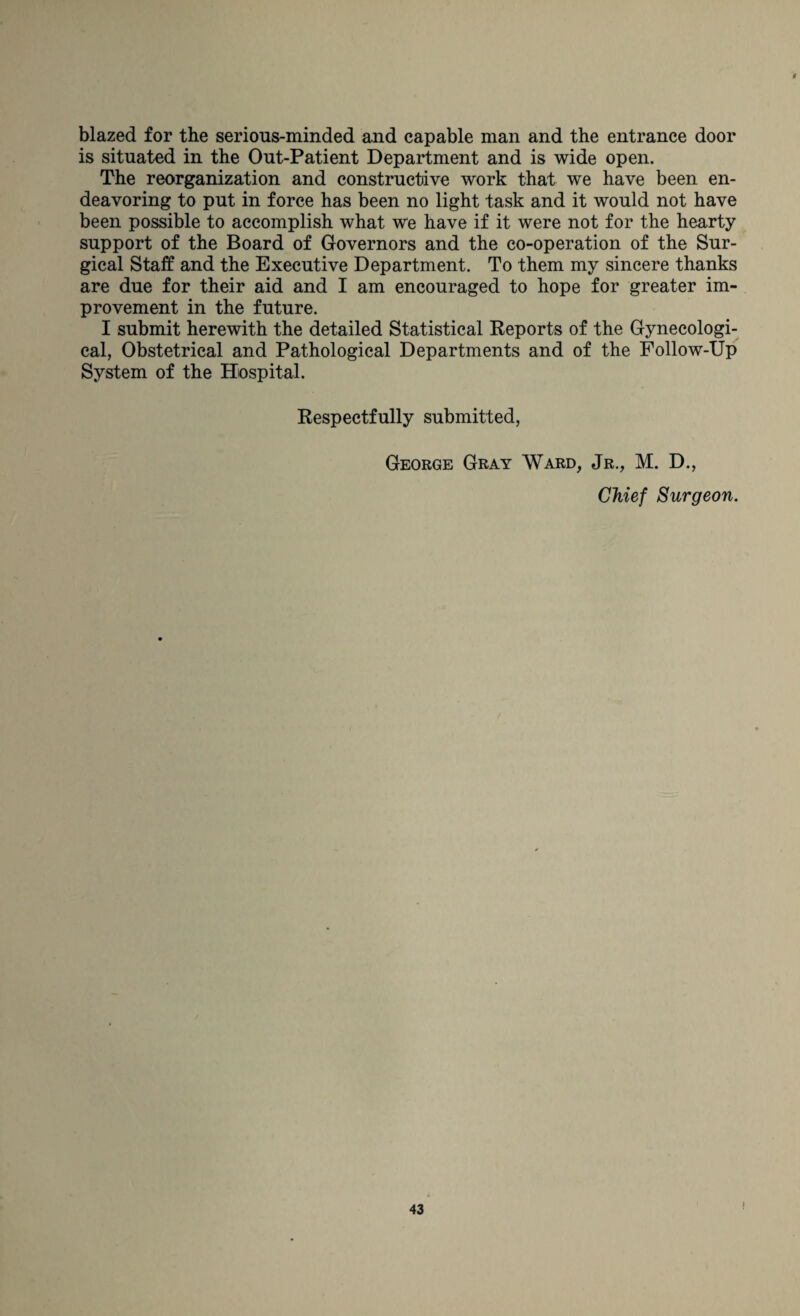 blazed for the serious-minded and capable man and the entrance door is situated in the Out-Patient Department and is wide open. The reorganization and constructive work that we have been en¬ deavoring to put in force has been no light task and it would not have been possible to accomplish what we have if it were not for the hearty support of the Board of Governors and the co-operation of the Sur¬ gical Staff and the Executive Department. To them my sincere thanks are due for their aid and I am encouraged to hope for greater im¬ provement in the future. I submit herewith the detailed Statistical Reports of the Gynecologi¬ cal, Obstetrical and Pathological Departments and of the Follow-Up System of the Hospital. Respectfully submitted, George Gray Ward, Jr., M. D., Chief Surgeon.