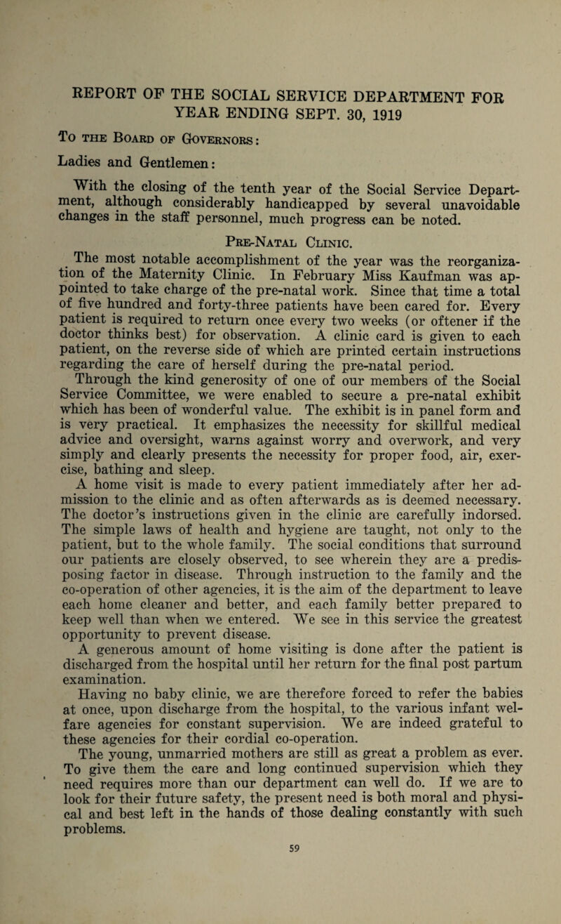 REPORT OF THE SOCIAL SERVICE DEPARTMENT FOR YEAR ENDING SEPT. 30, 1919 To the Board of Governors: Ladies and Gentlemen: With the closing of the tenth year of the Social Service Depart¬ ment, although considerably handicapped by several unavoidable changes in the staff personnel, much progress can be noted. Pre-Natal Clinic. The most notable accomplishment of the year was the reorganiza¬ tion of the Maternity Clinic. In February Miss Kaufman was ap¬ pointed to take charge of the pre-natal work. Since that time a total of five hundred and forty-three patients have been cared for. Every patient is required to return once every two weeks (or oftener if the doctor thinks best) for observation. A clinic card is given to each patient, on the reverse side of which are printed certain instructions regarding the care of herself during the pre-natal period. Through the kind generosity of one of our members of the Social Service Committee, we were enabled to secure a pre-natal exhibit which has been of wonderful value. The exhibit is in panel form and is very practical. It emphasizes the necessity for skillful medical advice and oversight, warns against worry and overwork, and very simply and clearly presents the necessity for proper food, air, exer¬ cise, bathing and sleep. A home visit is made to every patient immediately after her ad¬ mission to the clinic and as often afterwards as is deemed necessary. The doctor’s instructions given in the clinic are carefully indorsed. The simple laws of health and hygiene are taught, not only to the patient, but to the whole family. The social conditions that surround our patients are closely observed, to see wherein they are a predis¬ posing factor in disease. Through instruction to the family and the co-operation of other agencies, it is the aim of the department to leave each home cleaner and better, and each family better prepared to keep well than when we entered. We see in this service the greatest opportunity to prevent disease. A generous amount of home visiting is done after the patient is discharged from the hospital until her return for the final post partum examination. Having no baby clinic, wTe are therefore forced to refer the babies at once, upon discharge from the hospital, to the various infant wel¬ fare agencies for constant supervision. We are indeed grateful to these agencies for their cordial co-operation. The young, unmarried mothers are still as great a problem as ever. To give them the care and long continued supervision which they need requires more than our department can well do. If we are to look for their future safety, the present need is both moral and physi¬ cal and best left in the hands of those dealing constantly with such problems.